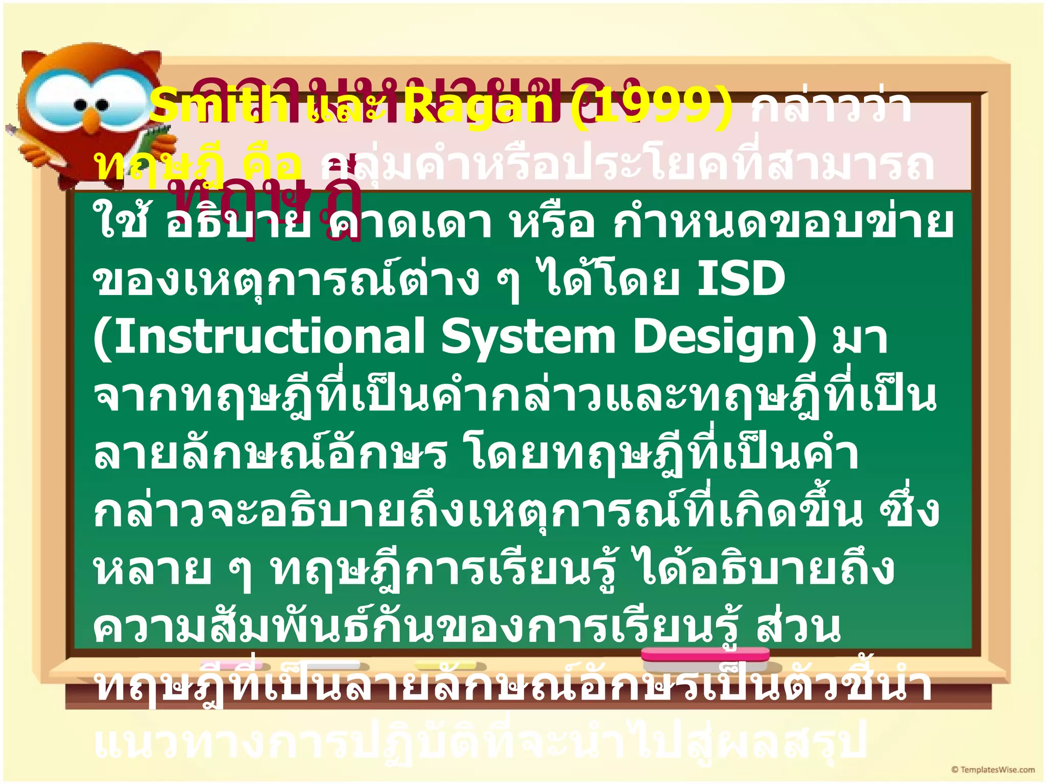 ความหมายของทฤษฎี Smith  และ  Ragan  (1999)  กล่าวว่า  ทฤษฎี คือ  กลุ่มคำหรือประโยคที่สามารถใช้ อธิบาย คาดเดา หรือ กำหนดขอบข่ายของเหตุการณ์ต่าง ๆ ได้โดย  ISD (Instructional System Design )  มาจากทฤษฎีที่เป็นคำกล่าวและทฤษฎีที่เป็นลายลักษณ์อักษร โดยทฤษฎีที่เป็นคำกล่าวจะอธิบายถึงเหตุการณ์ที่เกิดขึ้น ซึ่งหลาย ๆ ทฤษฎีการเรียนรู้ ได้อธิบายถึงความสัมพันธ์กันของการเรียนรู้ ส่วนทฤษฎีที่เป็นลายลักษณ์อักษรเป็นตัวชี้นำแนวทางการปฏิบัติที่จะนำไปสู่ผลสรุป 