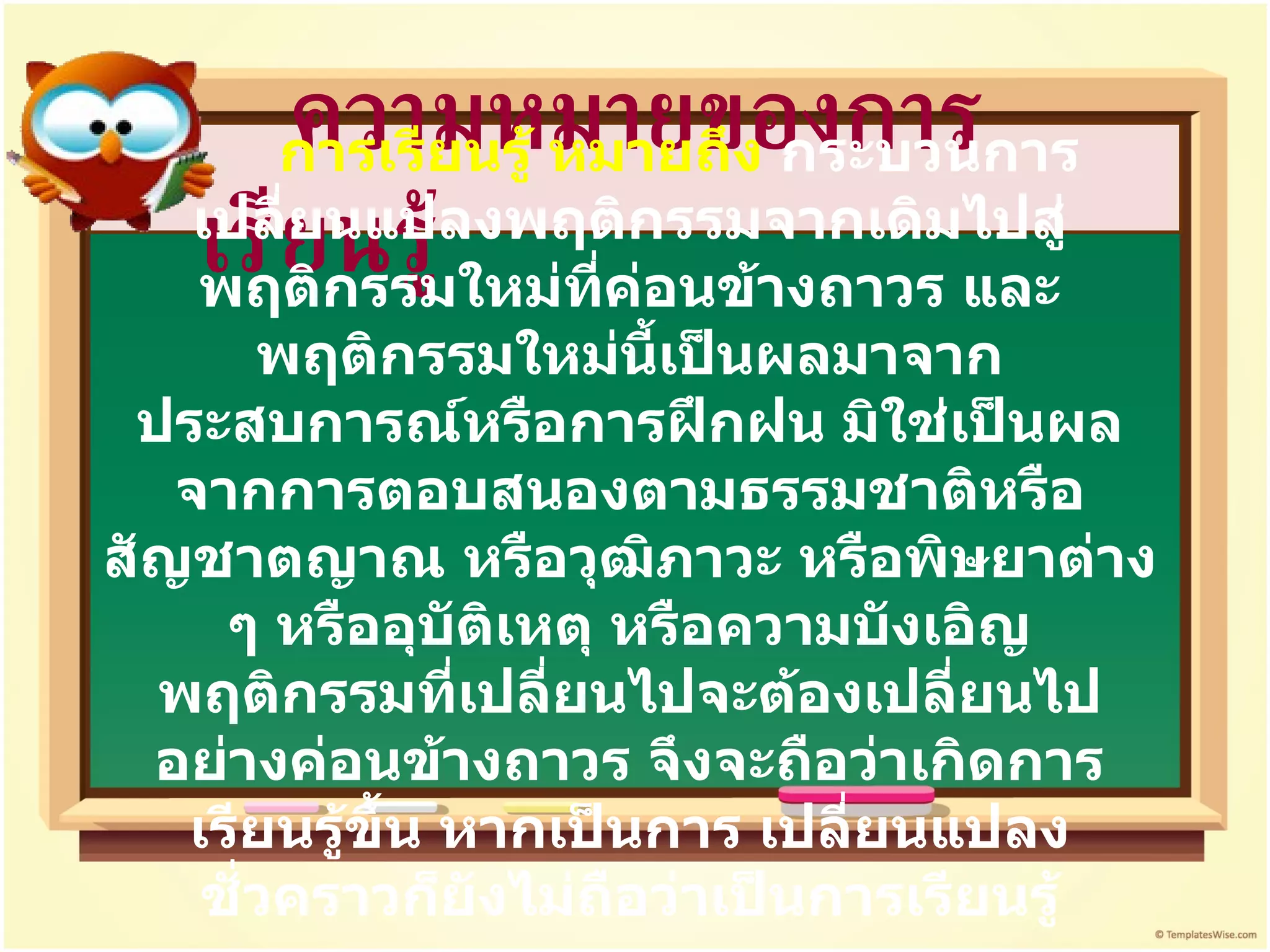 ความหมายของการเรียนรู้ การเรียนรู้ หมายถึง  กระบวนการเปลี่ยนแปลงพฤติกรรมจากเดิมไปสู่พฤติกรรมใหม่ที่ค่อนข้างถาวร และพฤติกรรมใหม่นี้เป็นผลมาจากประสบการณ์หรือการฝึกฝน มิใช่เป็นผลจากการตอบสนองตามธรรมชาติหรือสัญชาตญาณ หรือวุฒิภาวะ หรือพิษยาต่าง ๆ หรืออุบัติเหตุ หรือความบังเอิญ พฤติกรรมที่เปลี่ยนไปจะต้องเปลี่ยนไปอย่างค่อนข้างถาวร จึงจะถือว่าเกิดการเรียนรู้ขึ้น หากเป็นการ เปลี่ยนแปลงชั่วคราวก็ยังไม่ถือว่าเป็นการเรียนรู้ 