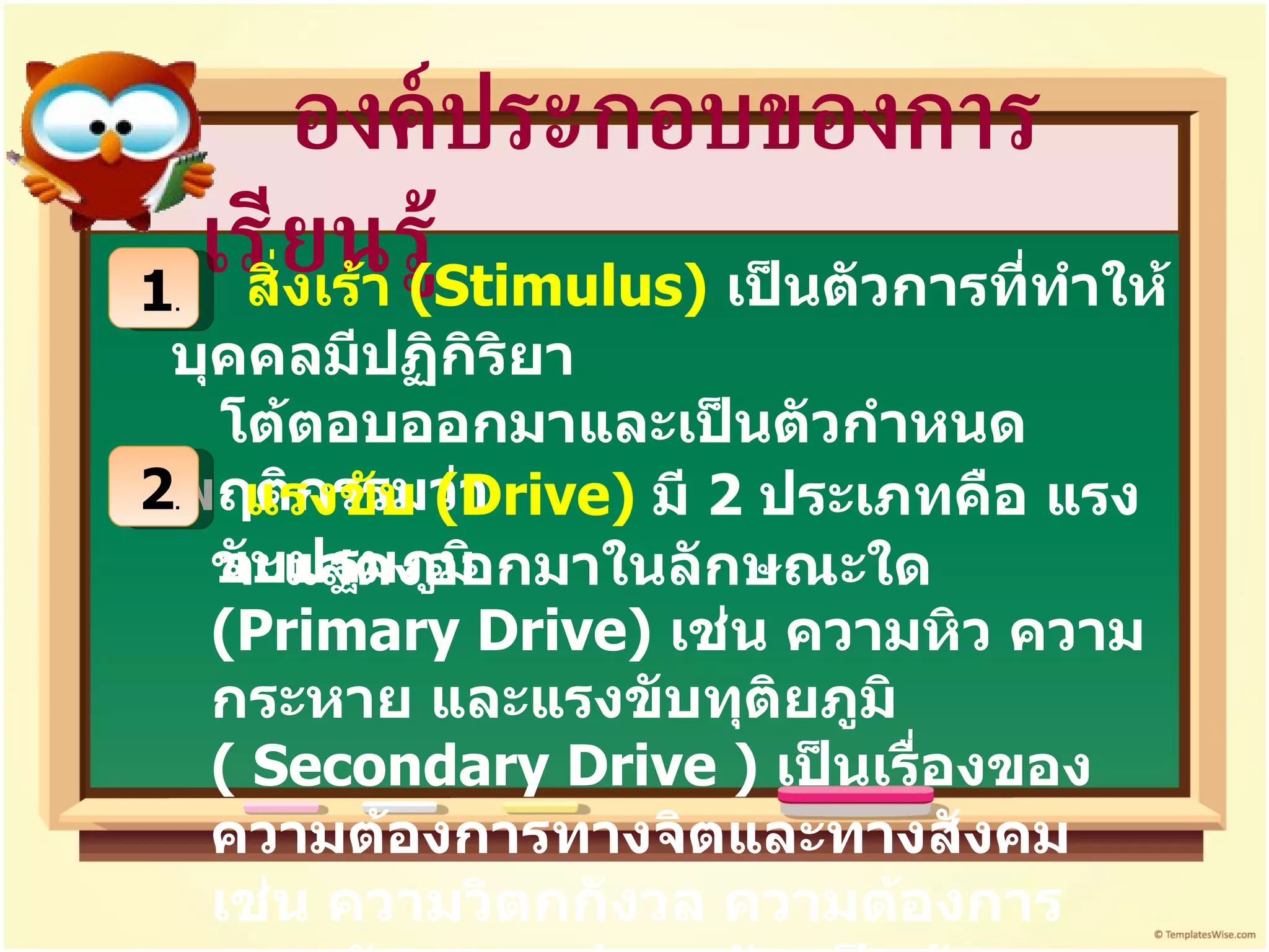องค์ประกอบของการเรียนรู้ 1 . สิ่งเร้า  ( Stimulus)   เป็นตัวการที่ทำให้บุคคลมีปฏิกิริยา  โต้ตอบออกมาและเป็นตัวกำหนดพฤติกรรมว่า จะแสดงออกมาในลักษณะใด   2 . แรงขับ  ( Drive)  มี  2  ประเภทคือ แรงขับปฐมภูมิ  ( Primary Drive)  เช่น ความหิว ความกระหาย และแรงขับทุติยภูมิ  (  Secondary Drive )  เป็นเรื่องของความต้องการทางจิตและทางสังคม เช่น ความวิตกกังวล ความต้องการความรัก ความปลอดภัย เป็นต้น  