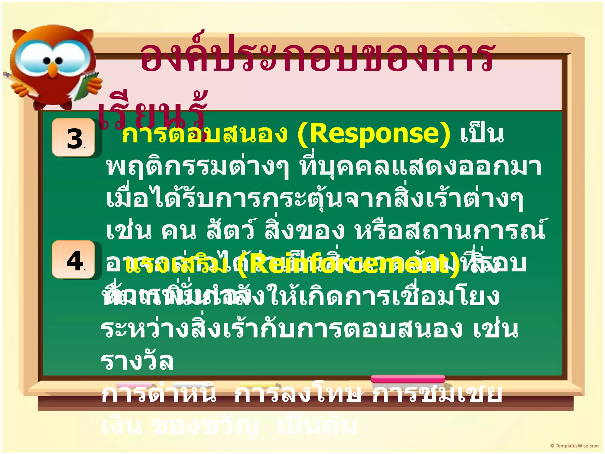องค์ประกอบของการเรียนรู้ 3 . การตอบสนอง  ( Response)  เป็นพฤติกรรมต่างๆ ที่บุคคลแสดงออกมาเมื่อได้รับการกระตุ้นจากสิ่งเร้าต่างๆ เช่น คน สัตว์ สิ่งของ หรือสถานการณ์ อาจกล่าวได้ว่าเป็นสิ่งแวดล้อมที่รอบตัวเรานั่นเอง   4 . แรงเสริม  ( Reinforcement)   สิ่งที่มาเพิ่มกำลังให้เกิดการเชื่อมโยงระหว่างสิ่งเร้ากับการตอบสนอง เช่น รางวัล  การตำหนิ  การลงโทษ การชมเชย เงิน ของขวัญ  เป็นต้น 