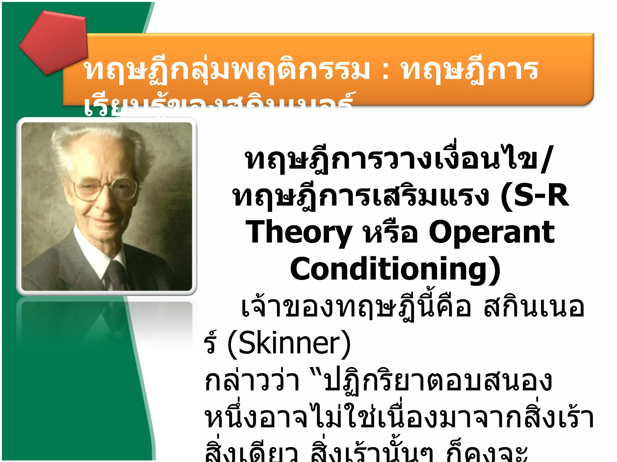 ทฤษฎีการวางเงื่อนไข / ทฤษฎีการเสริมแรง  ( S-R Theory  หรือ  Operant Conditioning)  เจ้าของทฤษฎีนี้คือ สกินเนอร์  ( Skinner)  กล่าวว่า “ปฏิกริยาตอบสนองหนึ่งอาจไม่ใช่เนื่องมาจากสิ่งเร้าสิ่งเดียว สิ่งเร้านั้นๆ ก็คงจะทำให้เกิดการตอบสนองเช่นเดียวกันได้ ถ้าได้มีการวางเงื่อนไขที่ถูกต้อง” ทฤษฏีกลุ่มพฤติกรรม  :  ทฤษฎีการเรียนรู้ของสกินเนอร์ 