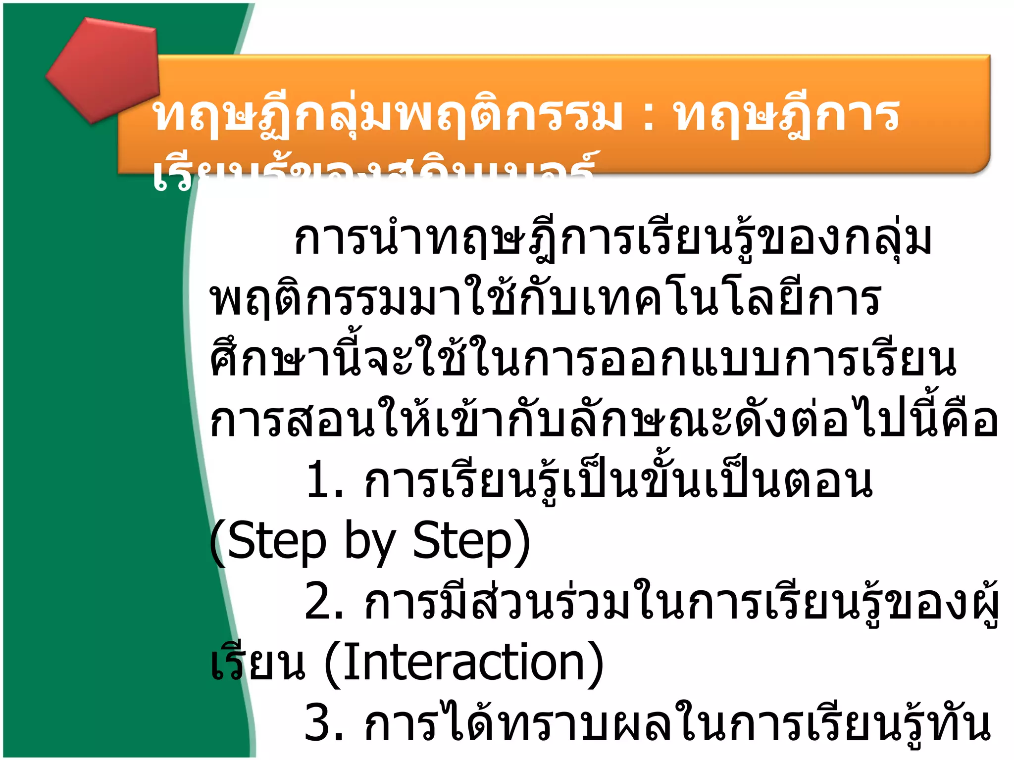 ทฤษฏีกลุ่มพฤติกรรม  :  ทฤษฎีการเรียนรู้ของสกินเนอร์ การนำทฤษฎีการเรียนรู้ของกลุ่มพฤติกรรมมาใช้กับเทคโนโลยีการศึกษานี้จะใช้ในการออกแบบการเรียน การสอนให้เข้ากับลักษณะดังต่อไปนี้คือ  1.  การเรียนรู้เป็นขั้นเป็นตอน  ( Step by Step)  2.  การมีส่วนร่วมในการเรียนรู้ของผู้เรียน  ( Interaction)  3.  การได้ทราบผลในการเรียนรู้ทันที  ( Feedback)  4.  การได้รับการเสริมแรง  ( Reinforcement)  