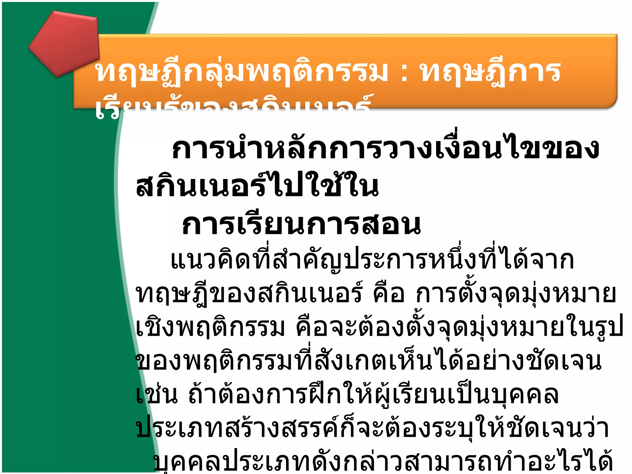 ทฤษฏีกลุ่มพฤติกรรม  :  ทฤษฎีการเรียนรู้ของสกินเนอร์  การนำหลักการวางเงื่อนไขของสกินเนอร์ไปใช้ใน การเรียนการสอน   แนวคิดที่สำคัญประการหนึ่งที่ได้จากทฤษฎีของสกินเนอร์ คือ การตั้งจุดมุ่งหมายเชิงพฤติกรรม คือจะต้องตั้งจุดมุ่งหมายในรูปของพฤติกรรมที่สังเกตเห็นได้อย่างชัดเจน เช่น ถ้าต้องการฝึกให้ผู้เรียนเป็นบุคคลประเภทสร้างสรรค์ก็จะต้องระบุให้ชัดเจนว่า บุคคลประเภทดังกล่าวสามารถทำอะไรได้บ้าง 