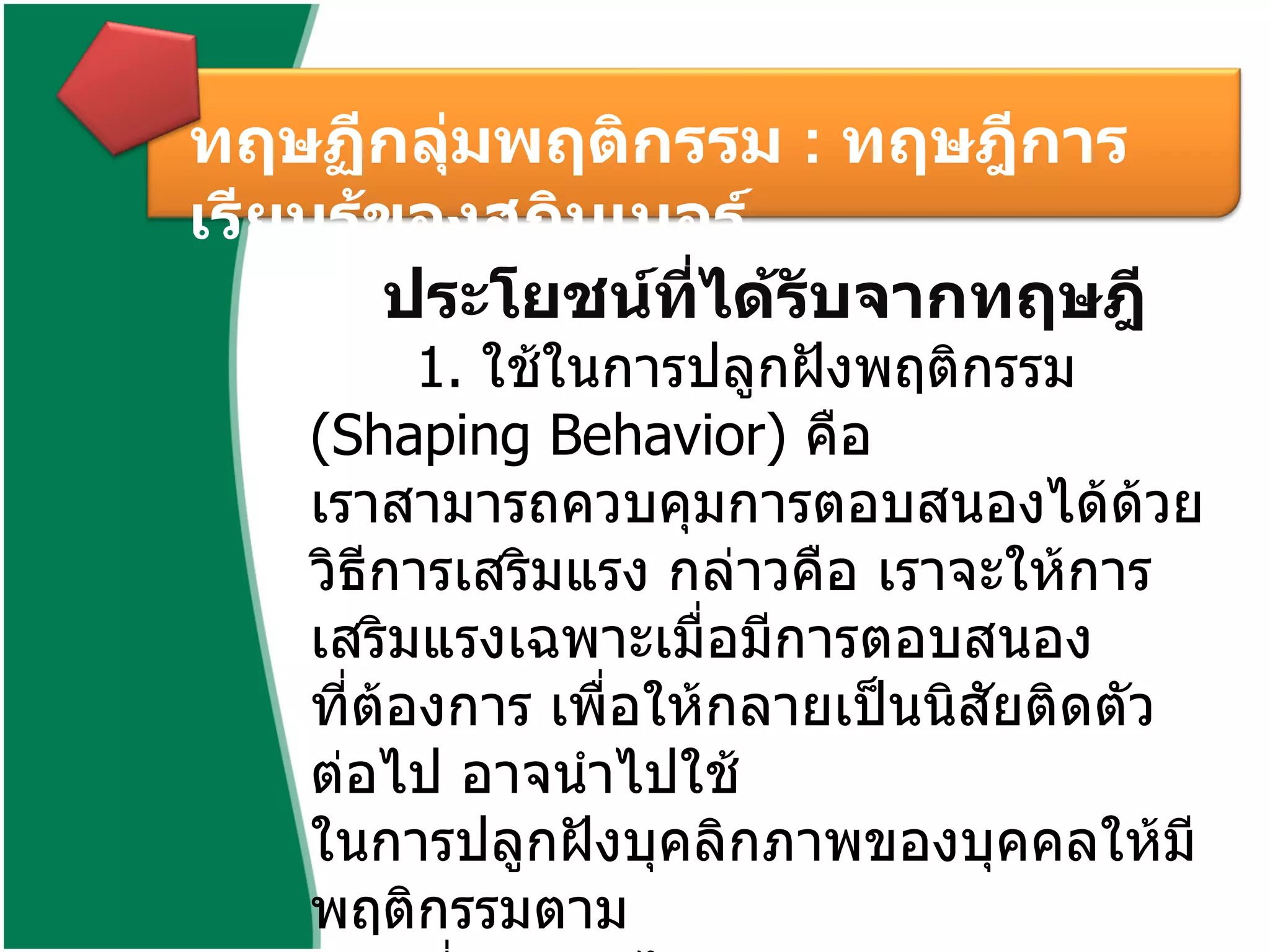 ทฤษฏีกลุ่มพฤติกรรม  :  ทฤษฎีการเรียนรู้ของสกินเนอร์  ประโยชน์ที่ได้รับจากทฤษฎี   1.  ใช้ในการปลูกฝังพฤติกรรม  ( Shaping Behavior)  คือ  เราสามารถควบคุมการตอบสนองได้ด้วยวิธีการเสริมแรง กล่าวคือ เราจะให้การเสริมแรงเฉพาะเมื่อมีการตอบสนอง ที่ต้องการ เพื่อให้กลายเป็นนิสัยติดตัวต่อไป อาจนำไปใช้ ในการปลูกฝังบุคลิกภาพของบุคคลให้มีพฤติกรรมตาม แบบที่ต้องการได้ 