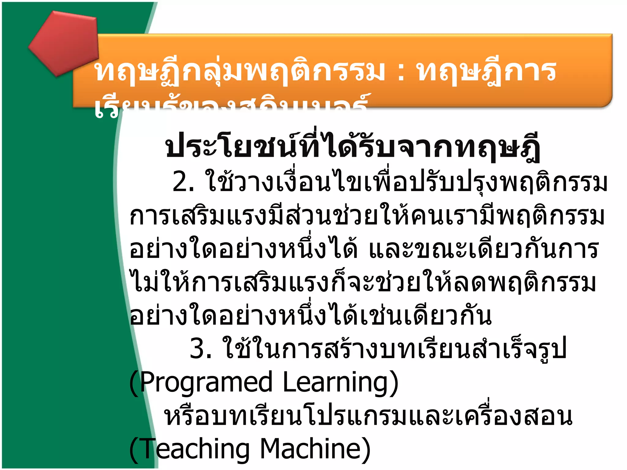 ทฤษฏีกลุ่มพฤติกรรม  :  ทฤษฎีการเรียนรู้ของสกินเนอร์  ประโยชน์ที่ได้รับจากทฤษฎี   2 .  ใช้วางเงื่อนไขเพื่อปรับปรุงพฤติกรรม การเสริมแรงมีส่วนช่วยให้คนเรามีพฤติกรรมอย่างใดอย่างหนึ่งได้ และขณะเดียวกันการไม่ให้การเสริมแรงก็จะช่วยให้ลดพฤติกรรมอย่างใดอย่างหนึ่งได้เช่นเดียวกัน   3 .  ใช้ในการสร้างบทเรียนสำเร็จรูป  ( Programed Learning)  หรือบทเรียนโปรแกรมและเครื่องสอน  ( Teaching Machine)        