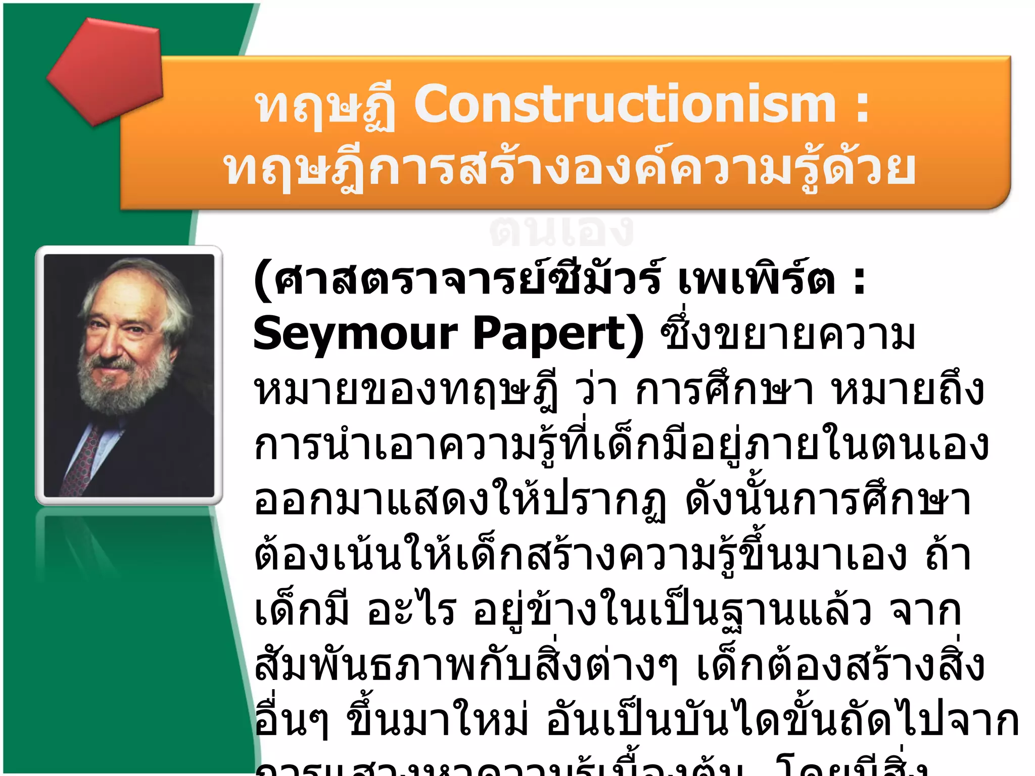 ( ศาสตราจารย์ซีมัวร์ เพเพิร์ต  :  Seymour Papert)  ซึ่งขยายความหมายของทฤษฎี ว่า การศึกษา หมายถึง การนำเอาความรู้ที่เด็กมีอยู่ภายในตนเองออกมาแสดงให้ปรากฏ ดังนั้นการศึกษาต้องเน้นให้เด็กสร้างความรู้ขึ้นมาเอง ถ้าเด็กมี อะไร อยู่ข้างในเป็นฐานแล้ว จากสัมพันธภาพกับสิ่งต่างๆ เด็กต้องสร้างสิ่งอื่นๆ ขึ้นมาใหม่ อันเป็นบันไดขั้นถัดไปจากการแสวงหาความรู้เบื้องต้น    โดยมีสิ่งแวดล้อมที่ช่วยสร้างบรรยากาศในการสร้างความรู้ของเด็กในความคิดของ  Papert  ก็คือ  ทฤษฏี   Constructionism :  ทฤษฎีการสร้างองค์ความรู้ด้วยตนเอง   