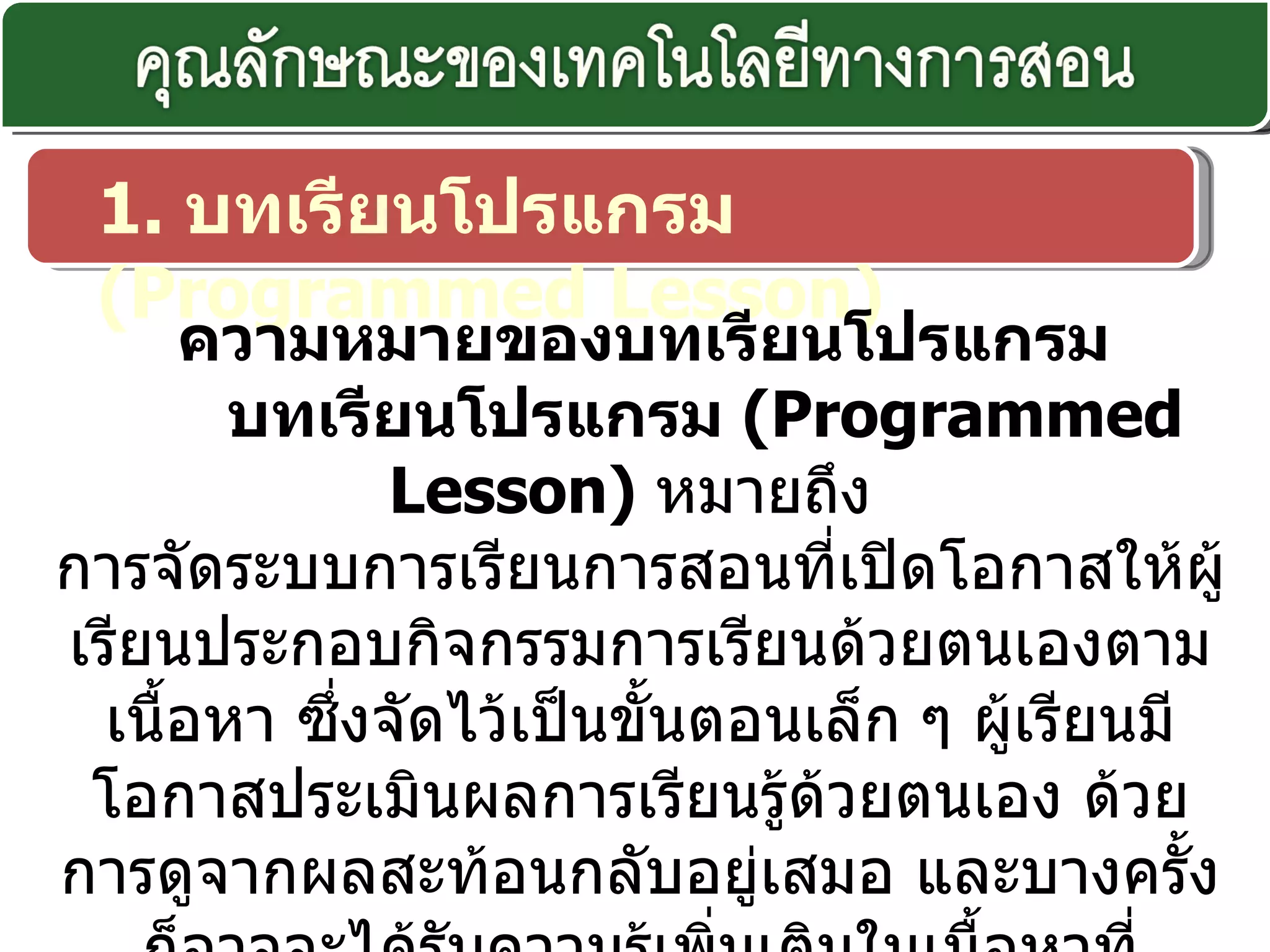 1.  บทเรียนโปรแกรม  ( Programmed Lesson)    ความหมายของบทเรียนโปรแกรม  บทเรียนโปรแกรม  ( Programmed Lesson)   หมายถึง  การจัดระบบการเรียนการสอนที่เปิดโอกาสให้ผู้เรียนประกอบกิจกรรมการเรียนด้วยตนเองตามเนื้อหา ซึ่งจัดไว้เป็นขั้นตอนเล็ก ๆ ผู้เรียนมีโอกาสประเมินผลการเรียนรู้ด้วยตนเอง ด้วยการดูจากผลสะท้อนกลับอยู่เสมอ และบางครั้งก็อาจจะได้รับความรู้เพิ่มเติมในเนื้อหาที่นักเรียนยังมีความรู้ไม่ดีพอ ผู้เรียนจะเลือกเรียนได้ตาม ความสนใจ และก้าวไปตามความสามารถของแต่ละคน  