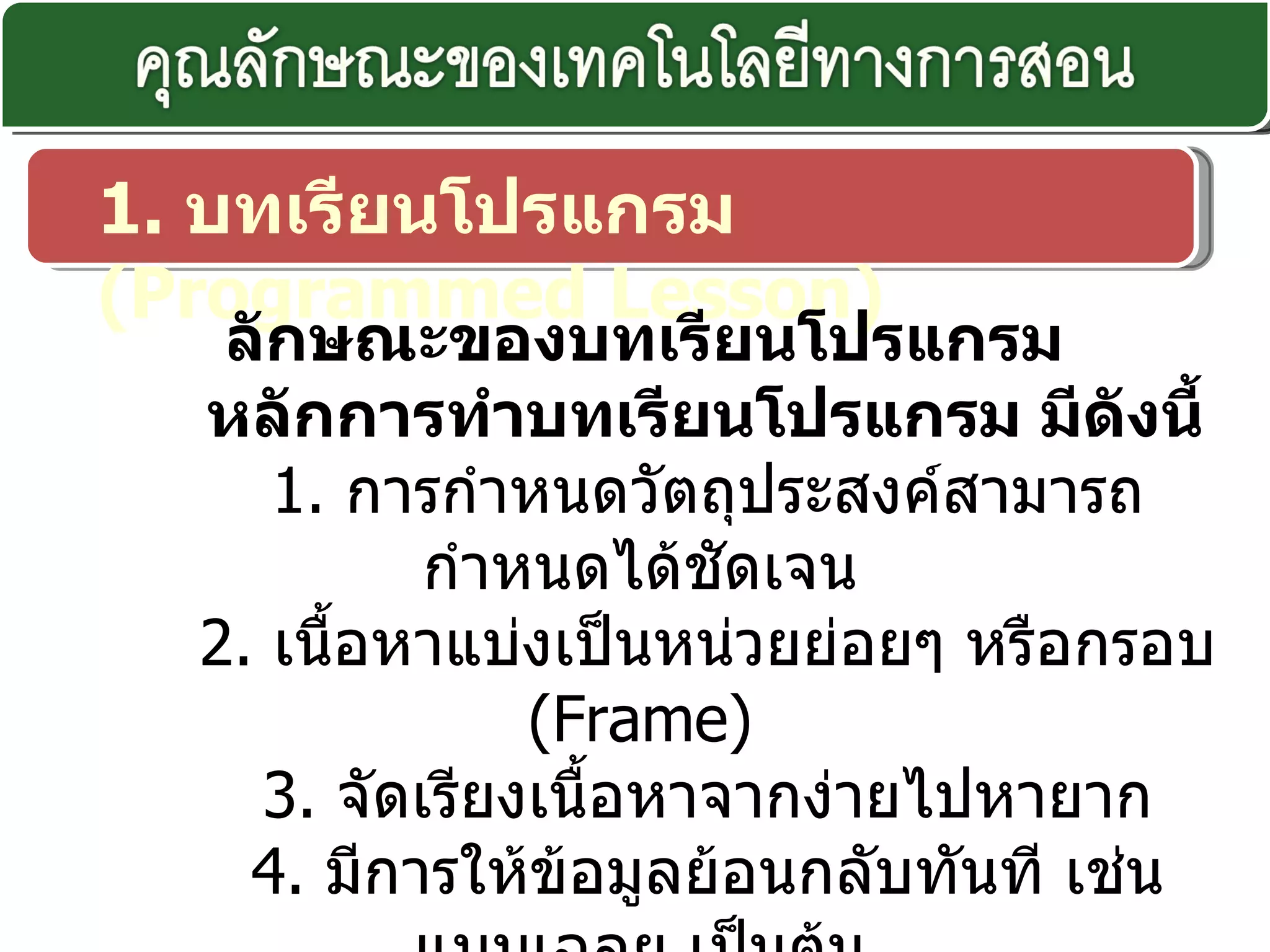 1.  บทเรียนโปรแกรม  ( Programmed Lesson)    ลักษณะของบทเรียนโปรแกรม  หลักการทำบทเรียนโปรแกรม มีดังนี้ 1.  การกำหนดวัตถุประสงค์สามารถกำหนดได้ชัดเจน 2.  เนื้อหาแบ่งเป็นหน่วยย่อยๆ หรือกรอบ  ( Frame) 3.  จัดเรียงเนื้อหาจากง่ายไปหายาก 4.  มีการให้ข้อมูลย้อนกลับทันที เช่น แบบเฉลย เป็นต้น 5.  มีการวัดผลที่แน่นอน คือ แบบทดสอบก่อนเรียนหลังเรียน 