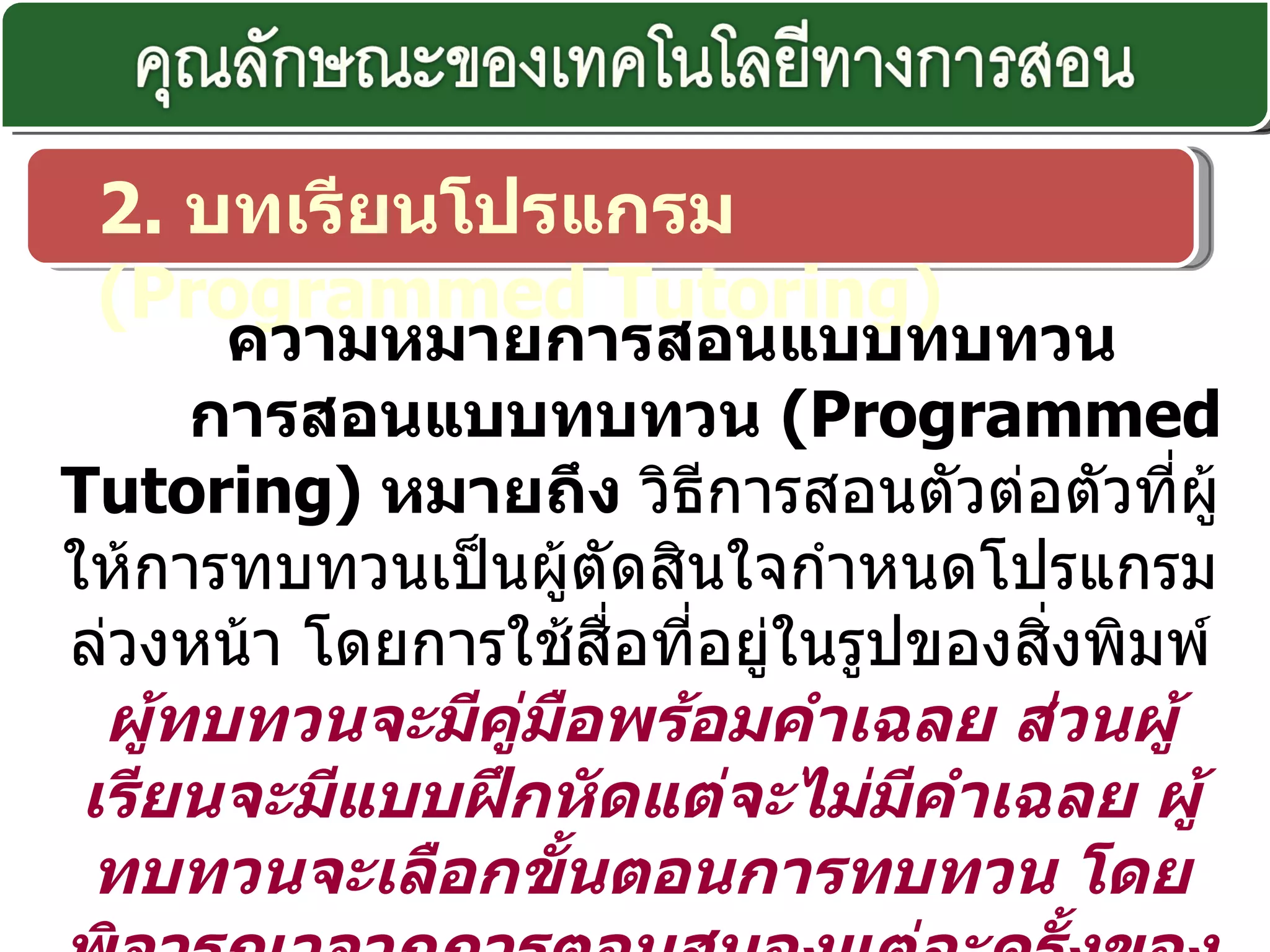 2.  บทเรียนโปรแกรม  ( Programmed Tutoring)    ความหมายการสอนแบบทบทวน การสอนแบบทบทวน  ( Programmed Tutoring)  หมายถึง  วิธีการสอนตัวต่อตัวที่ผู้ให้การทบทวนเป็นผู้ตัดสินใจกำหนดโปรแกรมล่วงหน้า โดยการใช้สื่อที่อยู่ในรูปของสิ่งพิมพ์  ผู้ทบทวนจะมีคู่มือพร้อมคำเฉลย ส่วนผู้เรียนจะมีแบบฝึกหัดแต่จะไม่มีคำเฉลย ผู้ทบทวนจะเลือกขั้นตอนการทบทวน โดยพิจารณาจากการตอบสนองแต่ละครั้งของผู้เรียน 