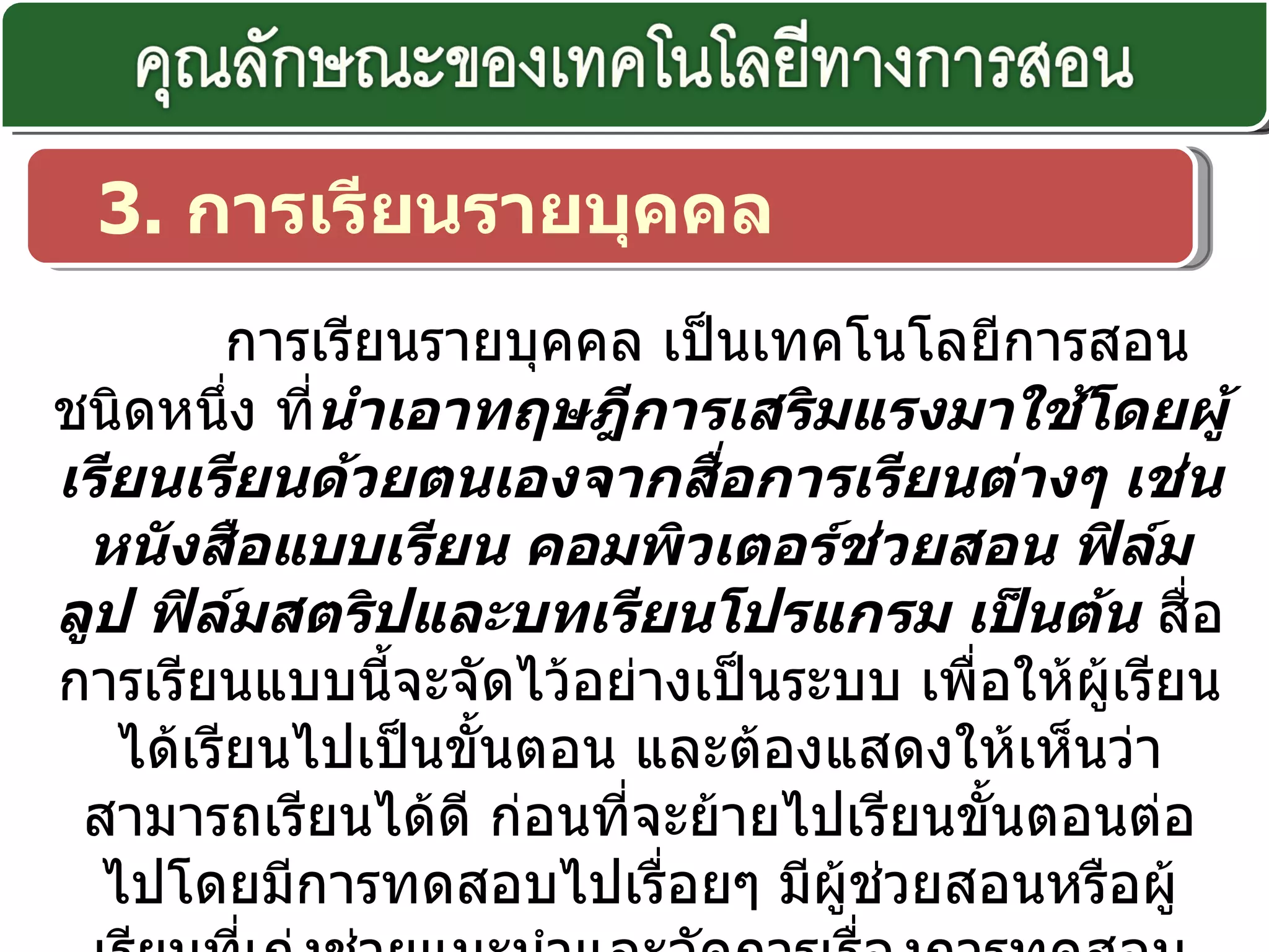 3.  การเรียนรายบุคคล   การเรียนรายบุคคล เป็นเทคโนโลยีการสอนชนิดหนึ่ง ที่ นำเอาทฤษฎีการเสริมแรงมาใช้โดยผู้เรียนเรียนด้วยตนเองจากสื่อการเรียนต่างๆ เช่น หนังสือแบบเรียน คอมพิวเตอร์ช่วยสอน ฟิล์มลูป ฟิล์มสตริปและบทเรียนโปรแกรม เป็นต้น  สื่อการเรียนแบบนี้จะจัดไว้อย่างเป็นระบบ เพื่อให้ผู้เรียนได้เรียนไปเป็นขั้นตอน และต้องแสดงให้เห็นว่าสามารถเรียนได้ดี ก่อนที่จะย้ายไปเรียนขั้นตอนต่อไปโดยมีการทดสอบไปเรื่อยๆ มีผู้ช่วยสอนหรือผู้เรียนที่เก่งช่วยแนะนำและจัดการเรื่องการทดสอบ หลังการทดสอบ ผู้ช่วยสอนหรือผู้เรียนเก่งจะช่วยทบทวนอีกครั้ง 
