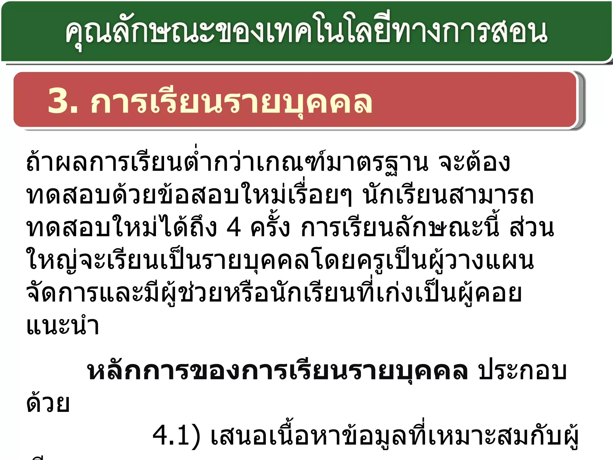 3.  การเรียนรายบุคคล ถ้าผลการเรียนต่ำกว่าเกณฑ์มาตรฐาน จะต้องทดสอบด้วยข้อสอบใหม่เรื่อยๆ นักเรียนสามารถทดสอบใหม่ได้ถึง  4  ครั้ง การเรียนลักษณะนี้ ส่วนใหญ่จะเรียนเป็นรายบุคคลโดยครูเป็นผู้วางแผน จัดการและมีผู้ช่วยหรือนักเรียนที่เก่งเป็นผู้คอยแนะนำ   หลักการของการเรียนรายบุคคล  ประกอบด้วย               4. 1)  เสนอเนื้อหาข้อมูลที่เหมาะสมกับผู้เรียน              4. 2)  ผู้เรียนตอบสนองต่อเนื้อหาข้อมูลนั้น ๆ              4. 3)  ได้รับข้อมูลย้อนกลับในทันทีทันใด 