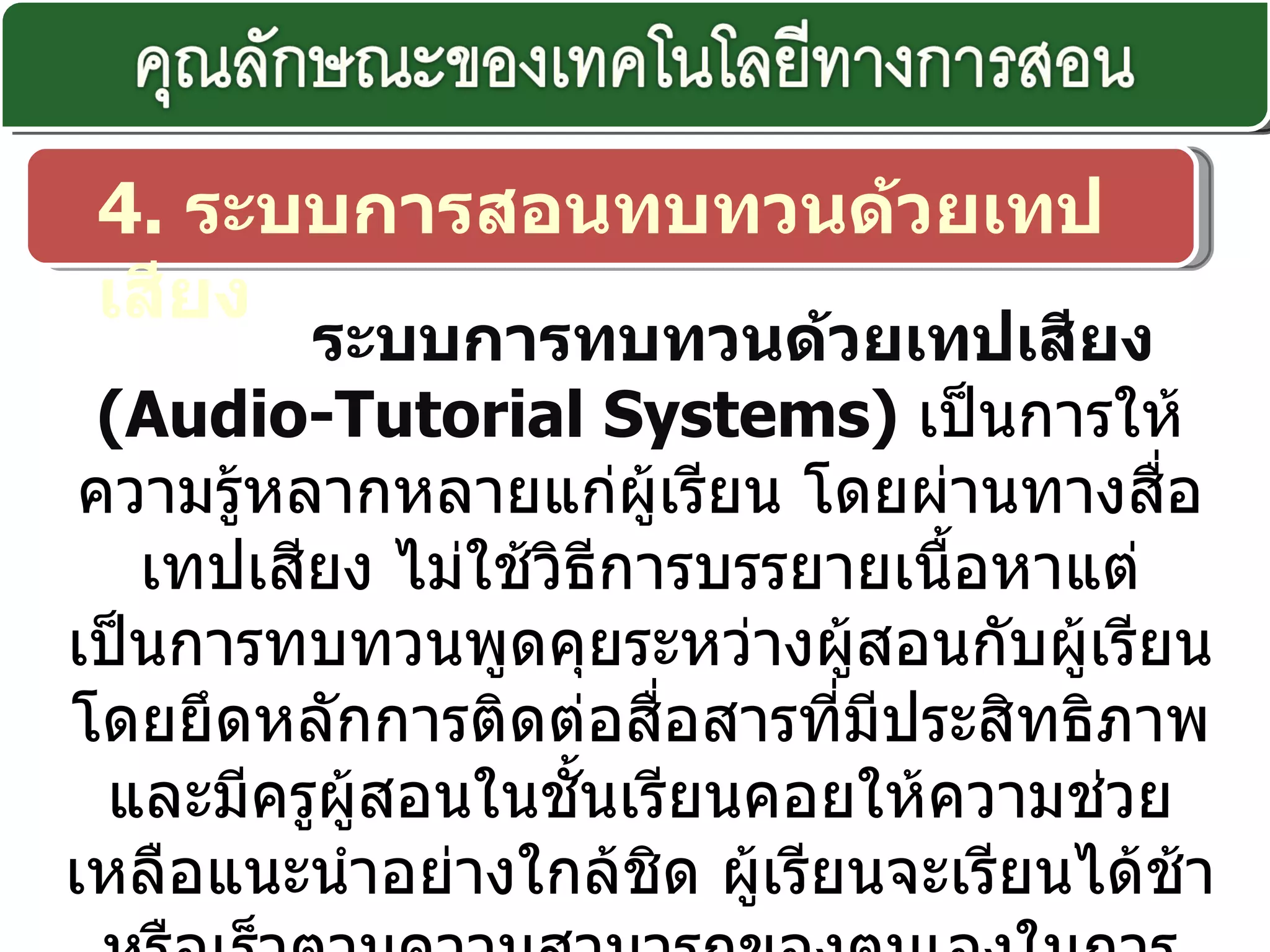 4.  ระบบการสอนทบทวนด้วยเทปเสียง ระบบการทบทวนด้วยเทปเสียง  ( Audio-Tutorial Systems)  เป็นการให้ความรู้หลากหลายแก่ผู้เรียน โดยผ่านทางสื่อเทปเสียง ไม่ใช้วิธีการบรรยายเนื้อหาแต่เป็นการทบทวนพูดคุยระหว่างผู้สอนกับผู้เรียน โดยยึดหลักการติดต่อสื่อสารที่มีประสิทธิภาพ และมีครูผู้สอนในชั้นเรียนคอยให้ความช่วยเหลือแนะนำอย่างใกล้ชิด ผู้เรียนจะเรียนได้ช้าหรือเร็วตามความสามารถของตนเองในการเรียนด้วยวิธีการนี้ อาจใช้วัสดุอุปกรณ์ต่างๆ ประกอบการเรียนได้ เช่น เครื่องมือการทดลองวิทยาศาสตร์ ฟิล์มสตริป สี กระดาษ เป็นต้น 