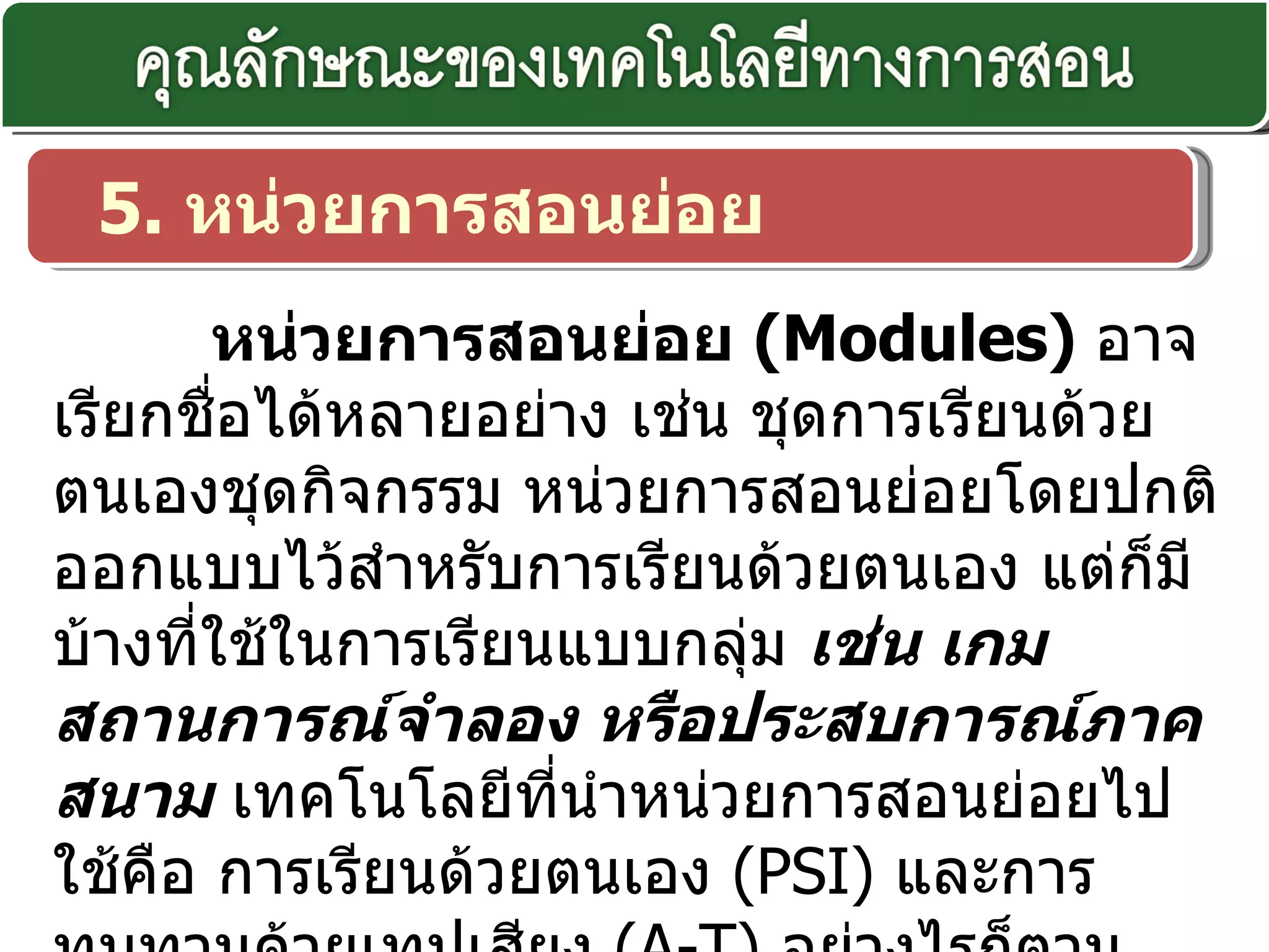 5.  หน่วยการสอนย่อย หน่วยการสอนย่อย  ( Modules)  อาจเรียกชื่อได้หลายอย่าง เช่น ชุดการเรียนด้วยตนเองชุดกิจกรรม หน่วยการสอนย่อยโดยปกติออกแบบไว้สำหรับการเรียนด้วยตนเอง แต่ก็มีบ้างที่ใช้ในการเรียนแบบกลุ่ม  เช่น เกม สถานการณ์จำลอง หรือประสบการณ์ภาคสนาม  เทคโนโลยีที่นำหน่วยการสอนย่อยไปใช้คือ การเรียนด้วยตนเอง  ( PSI)  และการทบทวนด้วยเทปเสียง  ( A-T)  อย่างไรก็ตามหน่วยการสอนย่อยนี้มิใช่เทคโนโลยีการสอนโดยตัวของมันเองแต่จะเป็นส่วนที่ประกอบอยู่กับเทคโนโลยีชนิดต่าง ๆ  