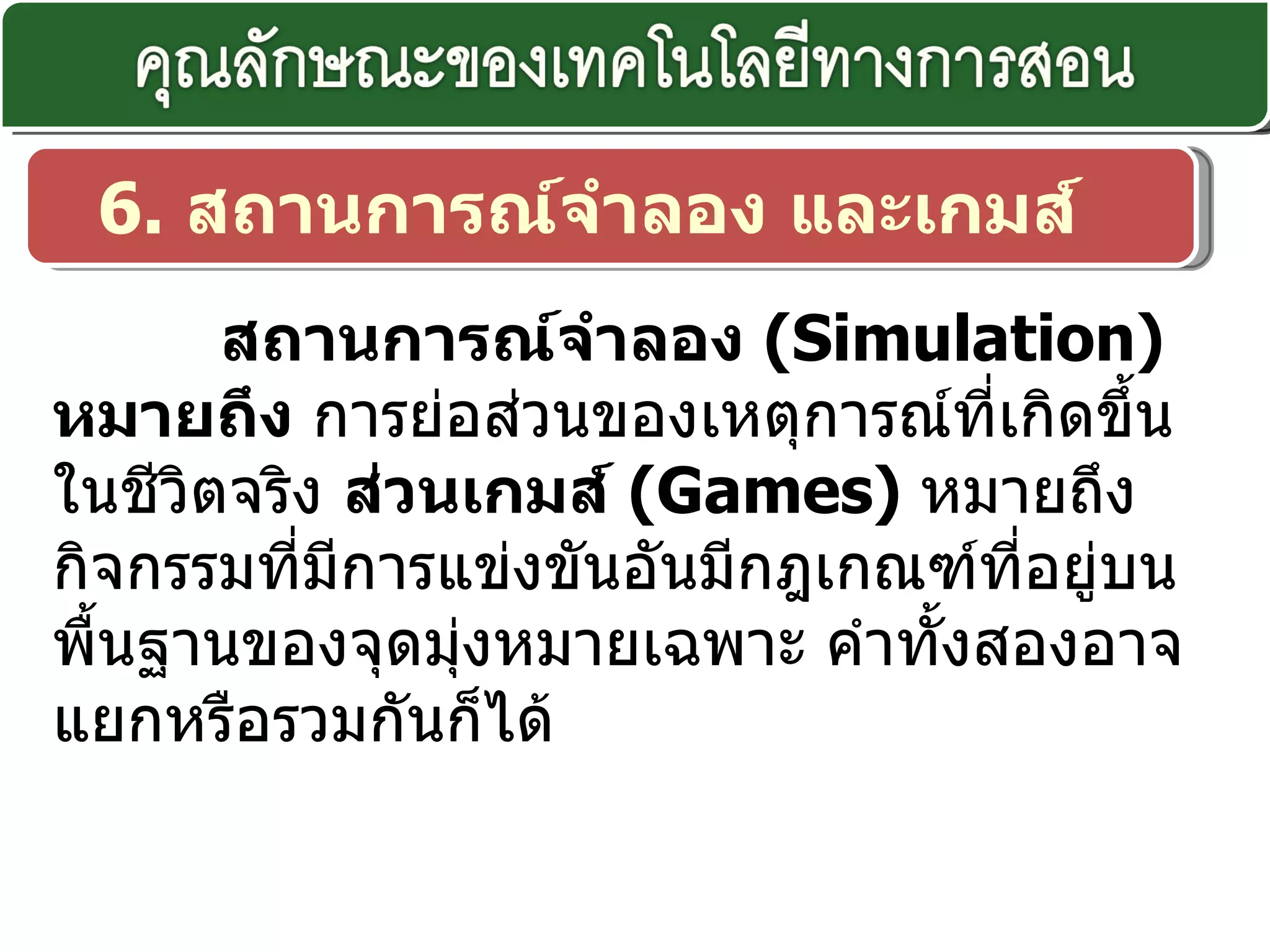 6.  สถานการณ์จำลอง และเกมส์ สถานการณ์จำลอง  ( Simulation)  หมายถึง  การย่อส่วนของเหตุการณ์ที่เกิดขึ้นในชีวิตจริง  ส่วนเกมส์  ( Games)  หมายถึง กิจกรรมที่มีการแข่งขันอันมีกฎเกณฑ์ที่อยู่บนพื้นฐานของจุดมุ่งหมายเฉพาะ คำทั้งสองอาจแยกหรือรวมกันก็ได้ 