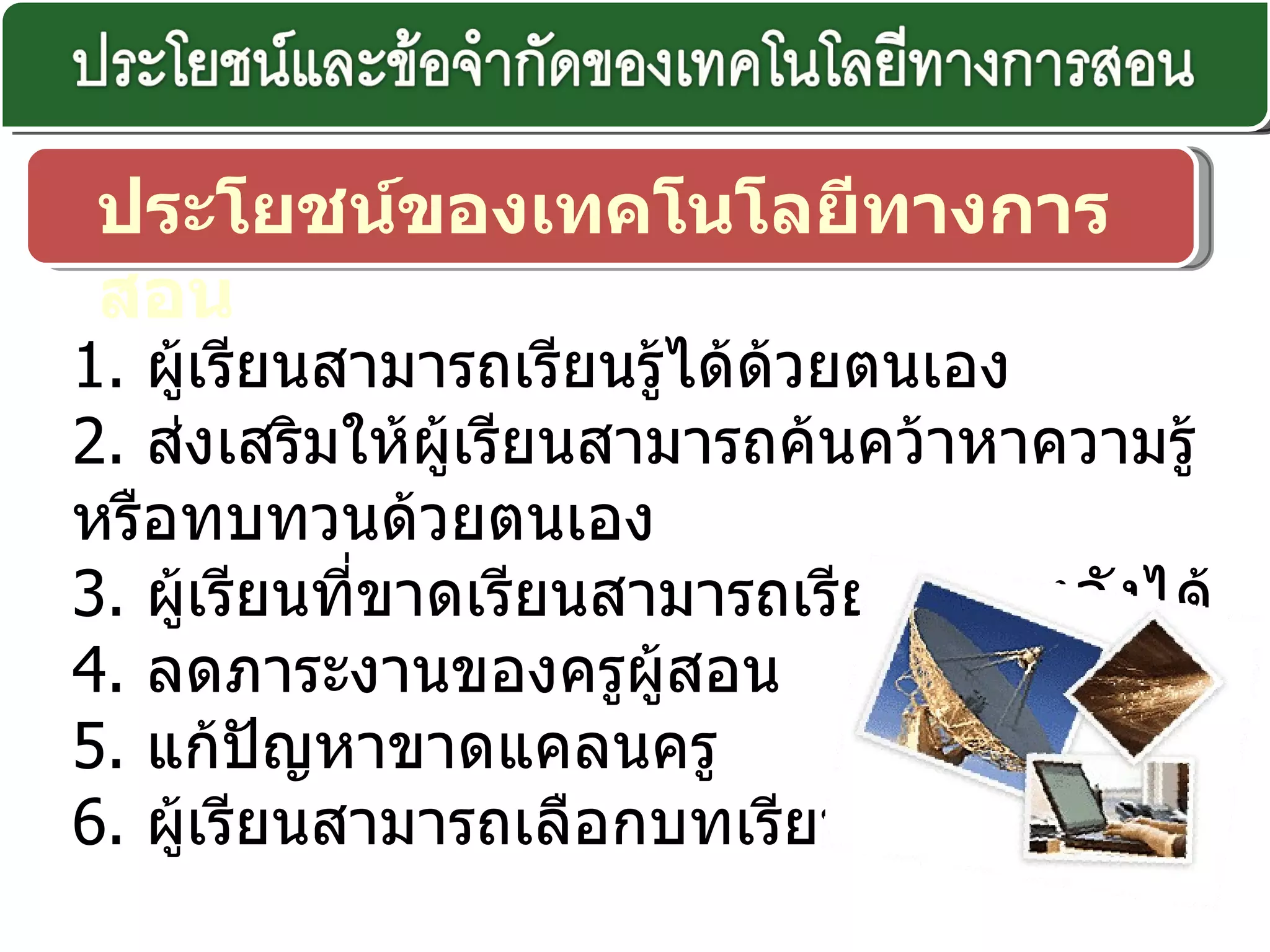 ประโยชน์ของเทคโนโลยีทางการสอน 1.  ผู้เรียนสามารถเรียนรู้ได้ด้วยตนเอง 2.  ส่งเสริมให้ผู้เรียนสามารถค้นคว้าหาความรู้หรือทบทวนด้วยตนเอง  3.  ผู้เรียนที่ขาดเรียนสามารถเรียนย้อนหลังได้  4.  ลดภาระงานของครูผู้สอน  5.  แก้ปัญหาขาดแคลนครู 6.  ผู้เรียนสามารถเลือกบทเรียนได้อย่างอิสระ 