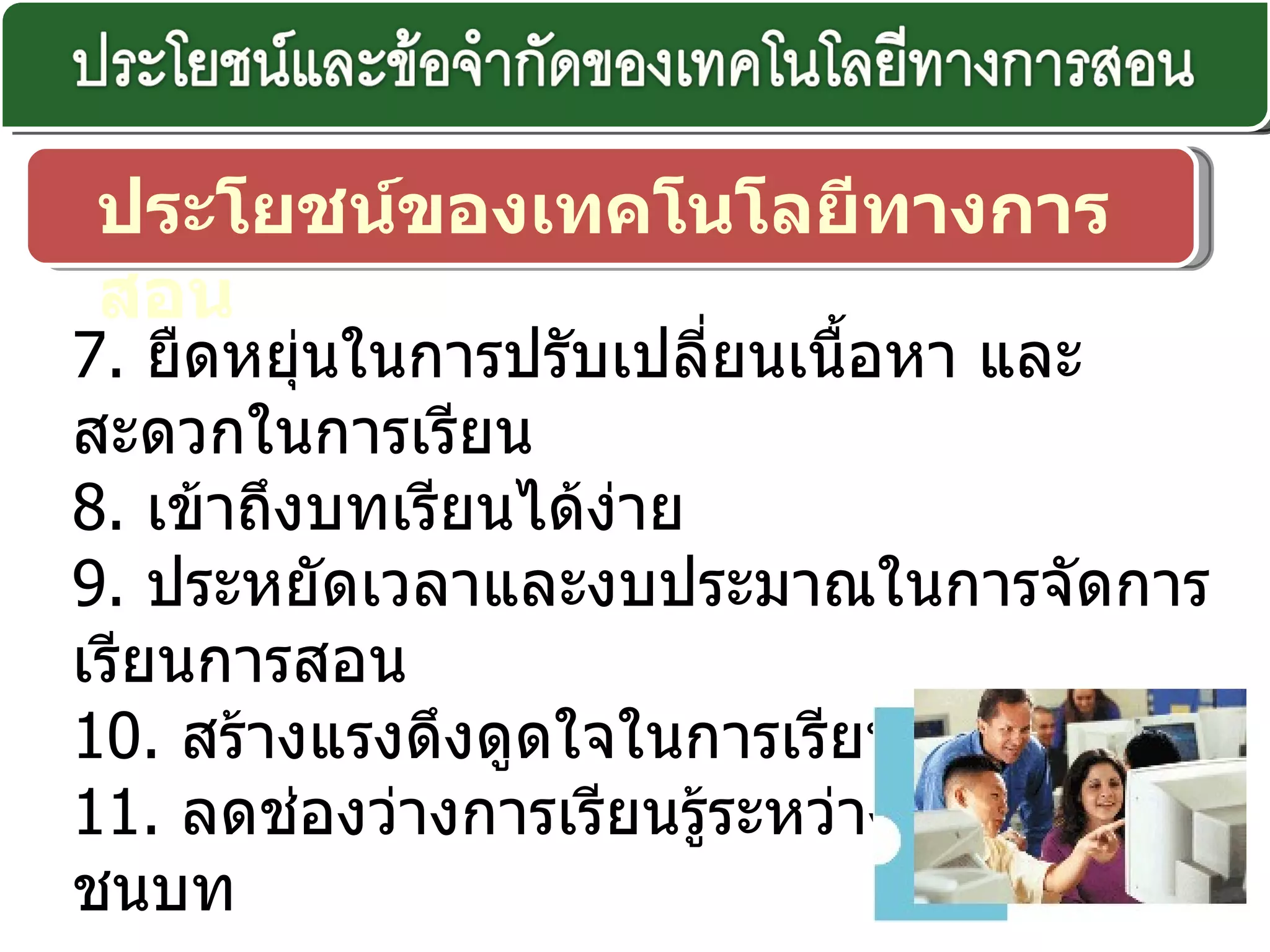 ประโยชน์ของเทคโนโลยีทางการสอน 7.  ยืดหยุ่นในการปรับเปลี่ยนเนื้อหา และสะดวกในการเรียน 8.  เข้าถึงบทเรียนได้ง่าย 9.  ประหยัดเวลาและงบประมาณในการจัดการเรียนการสอน 10.   สร้างแรงดึงดูดใจในการเรียน 11.  ลดช่องว่างการเรียนรู้ระหว่างเมืองและชนบท 