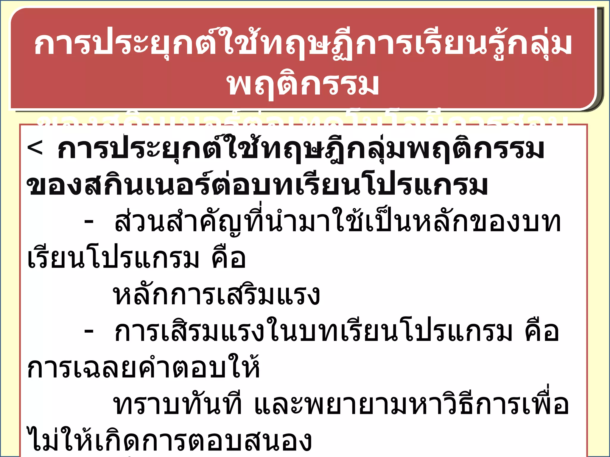  การประยุกต์ใช้ทฤษฎีกลุ่มพฤติกรรมของสกินเนอร์ต่อบทเรียนโปรแกรม -  ส่วนสำคัญที่นำมาใช้เป็นหลักของบทเรียนโปรแกรม คือ หลักการเสริมแรง -  การเสิรมแรงในบทเรียนโปรแกรม คือ การเฉลยคำตอบให้ ทราบทันที และพยายามหาวิธีการเพื่อไม่ให้เกิดการตอบสนอง ที่ผิดพลาด โดยการจัดเสนอความรู้ให้ต่อเนื่องทีละขั้นตอน อย่างละเอียด การประยุกต์ใช้ทฤษฏีการเรียนรู้กลุ่มพฤติกรรม ของสกินเนอร์ต่อเทคโนโลยีการสอน 