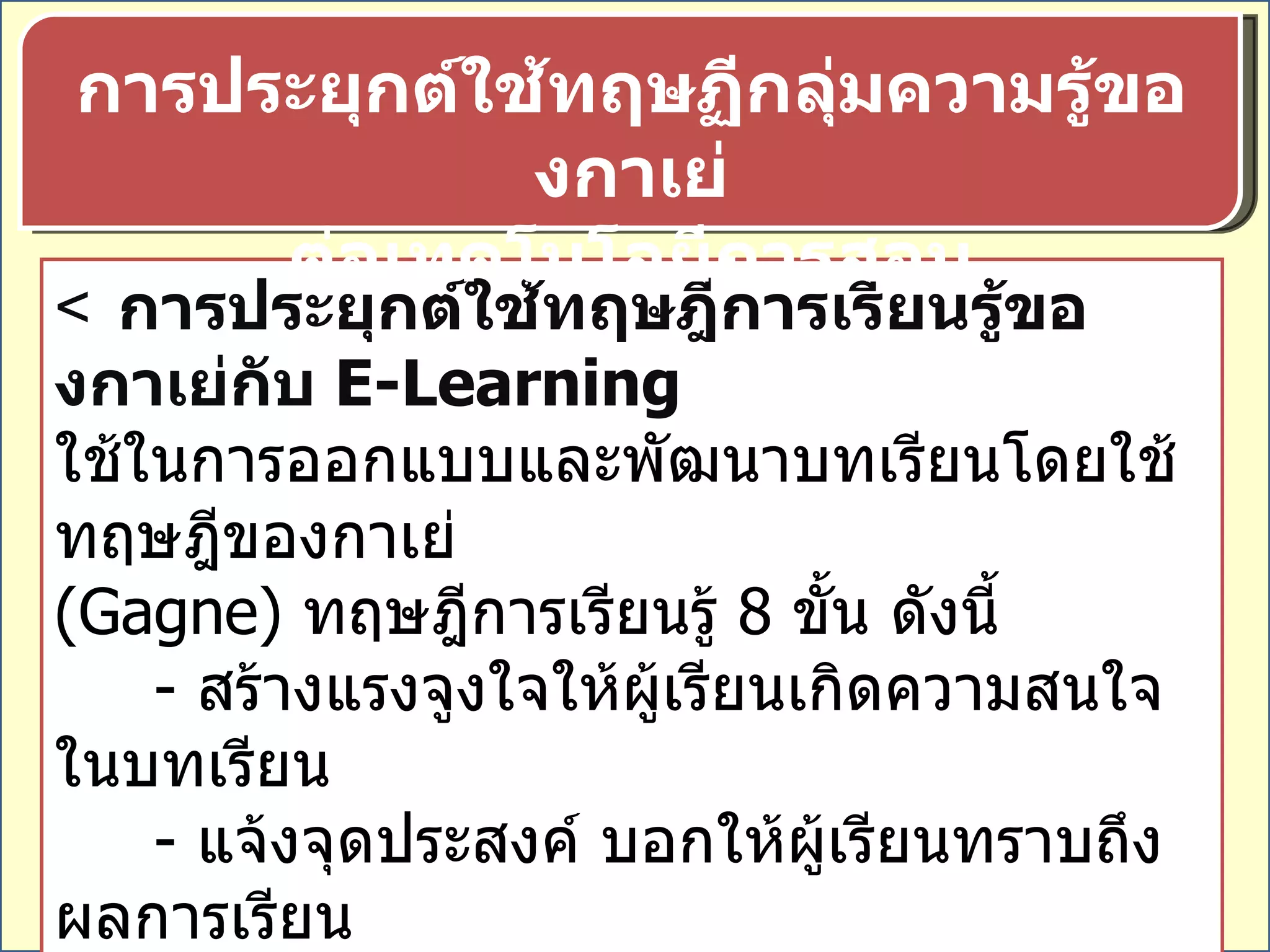  การประยุกต์ใช้ทฤษฎีการเรียนรู้ของกาเย่กับ  E-Learning ใช้ในการออกแบบและพัฒนาบทเรียนโดยใช้ทฤษฎีของกาเย่  ( Gagne)  ทฤษฎีการเรียนรู้  8  ขั้น ดังนี้ -  สร้างแรงจูงใจให้ผู้เรียนเกิดความสนใจในบทเรียน  -  แจ้งจุดประสงค์ บอกให้ผู้เรียนทราบถึงผลการเรียน  เห็นประโยชน์ในการเรียน ให้แนวทางการจัดกิจกรรมการเรียน  -  กระตุ้นให้ผู้เรียนทบทวนความรู้เดิมที่จำเป็นต่อการเชื่อมโยงไป หาความรู้ใหม่ เสนอบทเรียนใหม่ๆ ด้วยสื่อต่างๆ ที่เหมาะสม  การประยุกต์ใช้ทฤษฏีกลุ่มความรู้ของกาเย่ ต่อเทคโนโลยีการสอน 