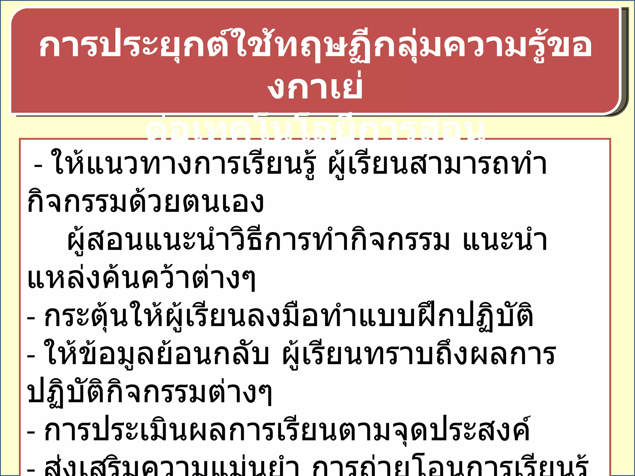 -  ให้แนวทางการเรียนรู้ ผู้เรียนสามารถทำกิจกรรมด้วยตนเอง  ผู้สอนแนะนำวิธีการทำกิจกรรม แนะนำแหล่งค้นคว้าต่างๆ  -  กระตุ้นให้ผู้เรียนลงมือทำแบบฝึกปฏิบัติ  -  ให้ข้อมูลย้อนกลับ ผู้เรียนทราบถึงผลการปฏิบัติกิจกรรมต่างๆ  -  การประเมินผลการเรียนตามจุดประสงค์  -  ส่งเสริมความแม่นยำ การถ่ายโอนการเรียนรู้ โดยการสรุป  การย้ำ การทบทวน  การประยุกต์ใช้ทฤษฏีกลุ่มความรู้ของกาเย่ ต่อเทคโนโลยีการสอน 