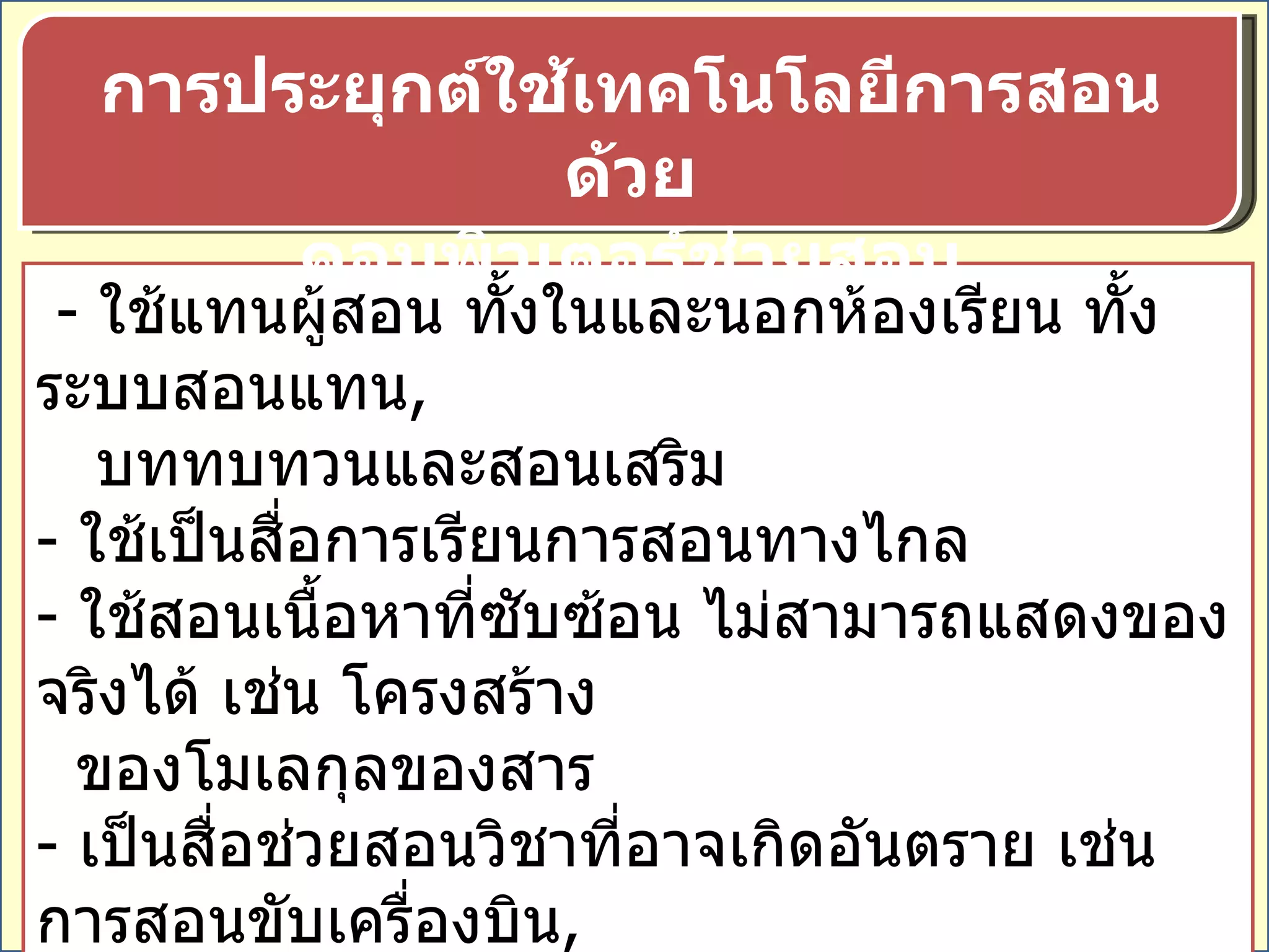 -  ใช้แทนผู้สอน ทั้งในและนอกห้องเรียน ทั้งระบบสอนแทน ,  บททบทวนและสอนเสริม -  ใช้เป็นสื่อการเรียนการสอนทางไกล ใช้สอนเนื้อหาที่ซับซ้อน ไม่สามารถแสดงของจริงได้ เช่น โครงสร้าง ของโมเลกุลของสาร -  เป็นสื่อช่วยสอนวิชาที่อาจเกิดอันตราย เช่น การสอนขับเครื่องบิน , เป็นสื่อฝึกอบรมพนักงานใหม่ โดยไม่ต้องเสียเวลาสอนซ้ำหลายๆ ครั้ง การประยุกต์ใช้เทคโนโลยีการสอนด้วย คอมพิวเตอร์ช่วยสอน 