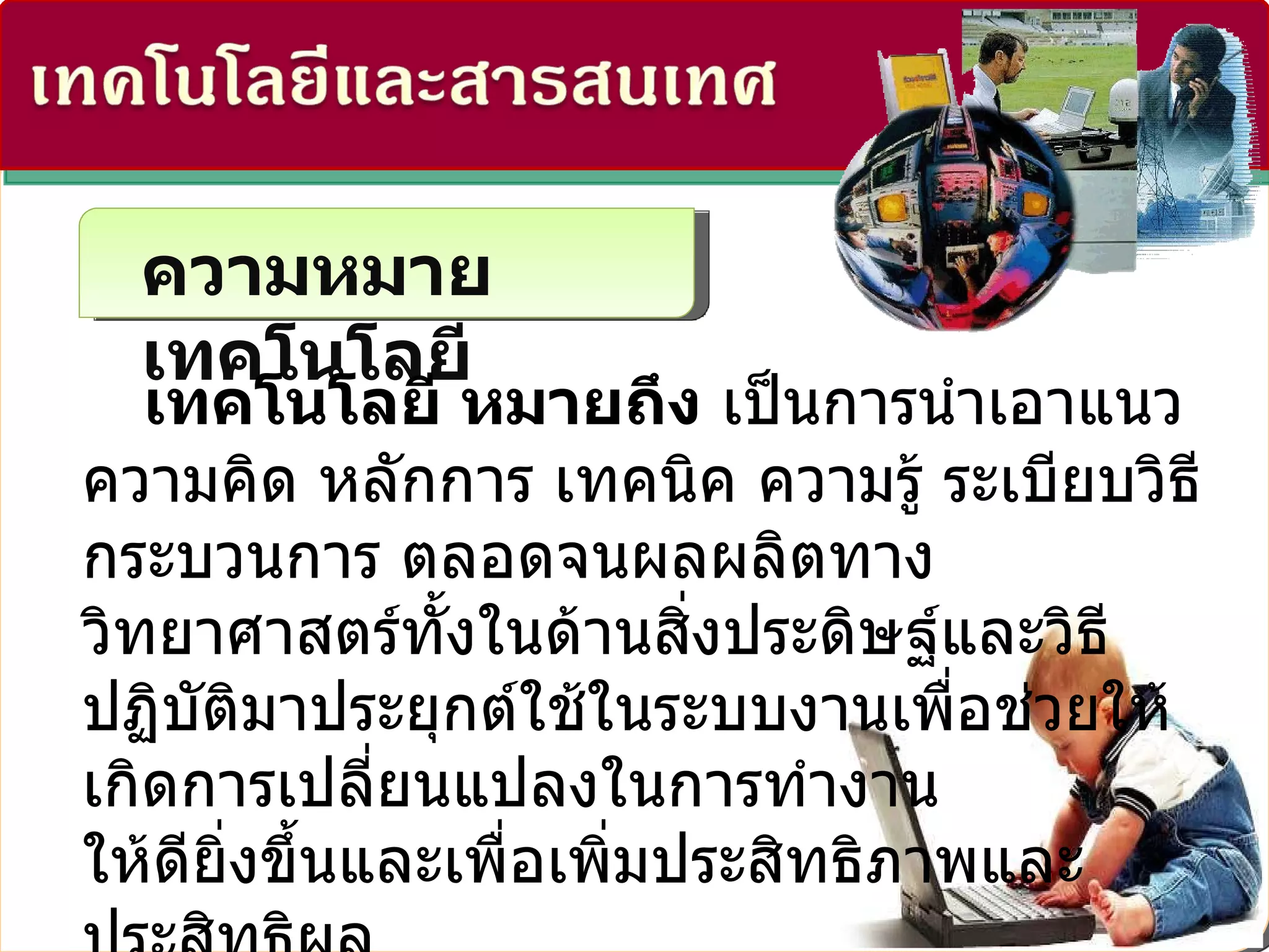 ความหมายเทคโนโลยี เทคโนโลยี หมายถึง  เป็นการนำเอาแนวความคิด หลักการ เทคนิค ความรู้ ระเบียบวิธี กระบวนการ ตลอดจนผลผลิตทางวิทยาศาสตร์ทั้งในด้านสิ่งประดิษฐ์และวิธีปฏิบัติมาประยุกต์ใช้ในระบบงานเพื่อช่วยให้เกิดการเปลี่ยนแปลงในการทำงาน ให้ดียิ่งขึ้นและเพื่อเพิ่มประสิทธิภาพและประสิทธิผล ของงานให้มีมากยิ่งขึ้น 