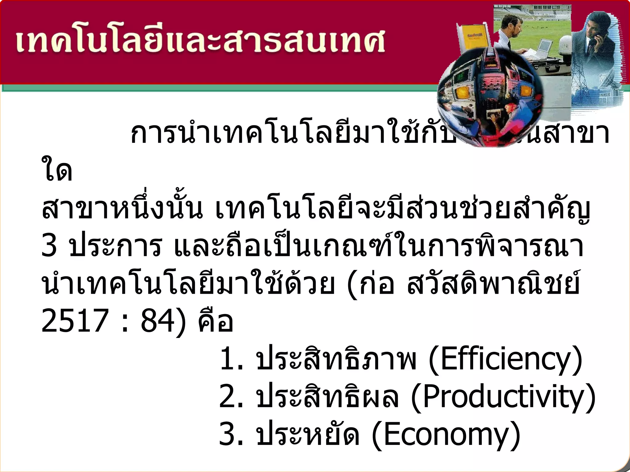 การนำเทคโนโลยีมาใช้กับงานในสาขาใด สาขาหนึ่งนั้น เทคโนโลยีจะมีส่วนช่วยสำคัญ   3  ประการ และถือเป็นเกณฑ์ในการพิจารณานำเทคโนโลยีมาใช้ด้วย  ( ก่อ สวัสดิพาณิชย์  2517 : 84)  คือ                    1.  ประสิทธิภาพ  ( Efficiency)                    2.  ประสิทธิผล  ( Productivity)                    3.  ประหยัด  ( Economy)  