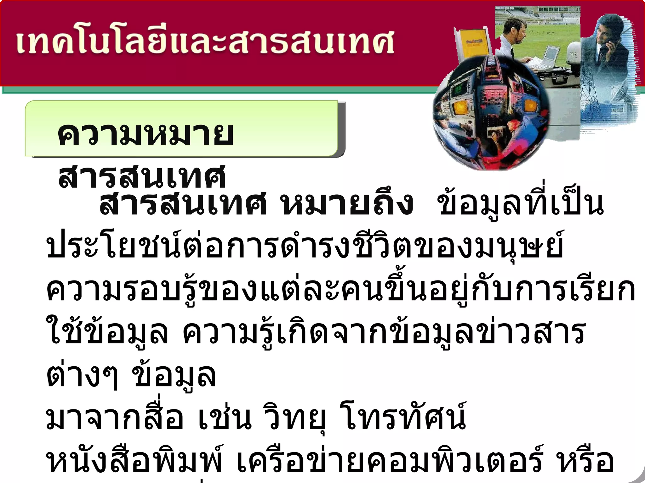 ความหมายสารสนเทศ สารสนเทศ หมายถึง  ข้อมูลที่เป็นประโยชน์ต่อการดำรงชีวิตของมนุษย์ ความรอบรู้ของแต่ละคนขึ้นอยู่กับการเรียกใช้ข้อมูล ความรู้เกิดจากข้อมูลข่าวสารต่างๆ ข้อมูล มาจากสื่อ เช่น วิทยุ โทรทัศน์ หนังสือพิมพ์ เครือข่ายคอมพิวเตอร์ หรือแม้แต่การสื่อสารระหว่างบุคคล  ดังนั้นถือได้ว่ายุคนี้เป็นยุคสารสนเทศ   