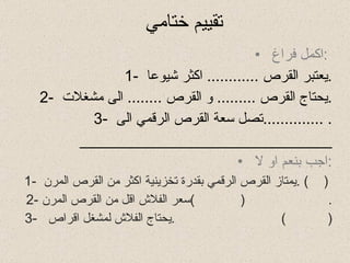 تقييم ختامي  اكمل فراغ  :  1-  يعتبر القرص  ............  اكثر شيوعا  . 2-  يحتاج القرص  .........  و القرص  ........  الى مشغلات  . 3-  تصل سعة القرص الرقمي الى  .............. . _____________________________ اجب بنعم او لا  : 1-  يمتاز القرص الرقمي بقدرة تخزينية اكثر من القرص المرن  . (  )  2-  سعر الفلاش اقل من القرص المرن .  (  ) 3-  يحتاج الفلاش لمشغل اقراص  .  (  )  