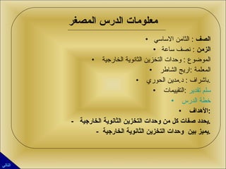 معلومات الدرس المصغر الصف   :  الثامن الاساسي الزمن   :  نصف ساعة الموضوع  :  وحدات التخزين الثانوية الخارجية  المعلمة  : اريج الشاطر  باشراف  :  د . مدين الحوري  . التقييمات  :  سلم تقدير خطة الدرس  الأهداف  : -  يحدد صفات كل من وحدات التخزين الثانوية الخارجية  . -  يميز بين  وحدات التخزين الثانوية الخارجية  . التالي 