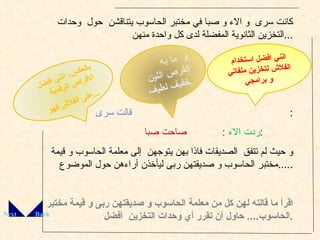 كانت سرى  و الاء و صبا في مختبر الحاسوب يتناقشن  حول  وحدات التخزين الثانوية المفضلة لدى كل واحدة منهن  ... قالت سرى :  ردت الاء  :  صاحت صبا  :  و حيث لم تتفق  الصديقات فاذا بهن يتوجهن  إلى معلمة الحاسوب و قيمة مختبر الحاسوب و صديقتهن ربى ليأخذن أراءهن حول الموضوع  ..... اقرأ ما قالته لهن كل من معلمة الحاسوب و صديقتهن ربى و قيمة مختبر الحاسوب ....  حاول أن تقرر أي وحدات التخزين  أفضل  . Back Next انني افضل استخدام الفلاش لتخزين ملفاتي و برامجي  .. بالعكس، انني افضل الاقراص الرقمية  على الفلاش فهو  ... و  ما به القرص اللين خفيف لطيف  . 