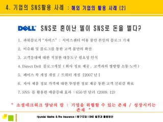 1.  파워블로거  “ 자비스 ”   :  서비스센터 이용 불만 본인의 블로그 기재 2.  이슈화 및 블로그를 통한 고객 불만의 확산  3.  고객응대에 대한 적절한 대응도구 필요성 인식 4. Direct Dell  블로그개설  ( 회사 정보 제공 ,  고객과의 쌍방향 소통 노력 ) 5.  페이스 북 개정 개설  /  트위터 개설  [2007 년 ] 6.  자사 제품 정보 가격에 대한 투명한 정보 제공 통한 고객 신뢰감 확보 7. SNS  를 활용한 매출증대 효과  : 650 만 달러  (2009. 12) “   소셜네크워크 양날의 칼  :  기업을 위협할 수 있는 존재  /  성장시키는 존재  “ 