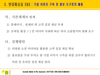 가 .  기존체계 의 한계 1)  홈페이지 ,  콜센터 외 고객 접점 채널 부재  2)  모바일 환경  / 1 인 미디어 시대에 따른 의사 소통방식의 변화 요구 나 .  실행방안 1)  다양한 소셜 미디어를 활용한 고객 접점 채널 확보 2)  홍보팀을 주관 부서로 한 기업 이미지 구축을 위한 전사적 협의기구 마련 및 온라인 접점 채널 관리 