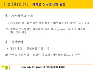 가 .  기존체계 의 한계 1)  개방성과 실시간 미디어 장점 살린 기업보험 커뮤니케이션 도구 부재 2)  손보사 고유영역인 위험관리 (Risk Management) 를 주요 이슈에 대한 정보 제공  나 .  실행방안 1)  대상 ( 타켓 ) :  일반보험 기업 고객 2)  콘텐츠 제공 방법  :  트위터 및 포럼 ( 기업보험 블로그 )  구축 