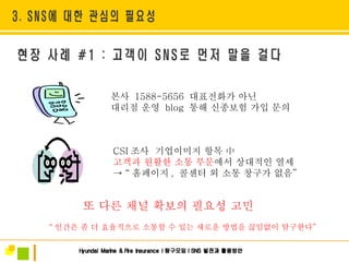 본사  1588-5656  대표전화가 아닌 대리점 운영  blog   통해 신종보험 가입 문의  또 다른 채널 확보의 필요성 고민 “ 인간은 좀 더 효율적으로 소통할 수 있는 새로운 방법을 끊임없이 탐구한다 ” CSI 조사  기업이미지 항목 中  고객과 원활한 소통 부문 에서 상대적인 열세 ->  “ 홈페이지 ,  콜센터 외 소통 창구가 없음 ”   