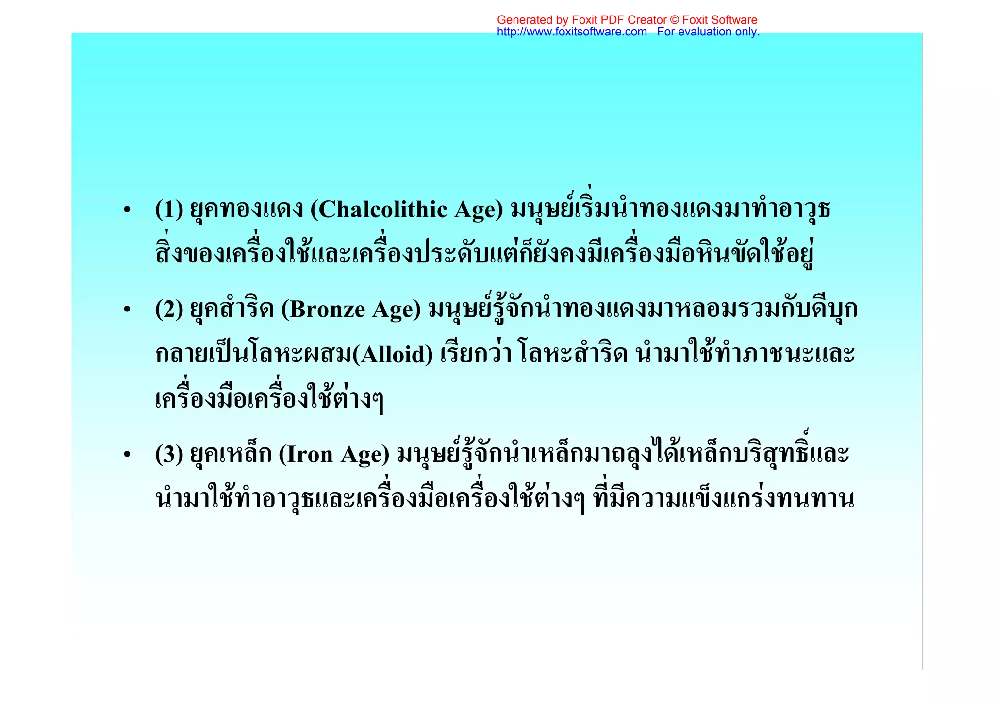 Generated by Foxit PDF Creator © Foxit Software
                                    http://www.foxitsoftware.com For evaluation only.




• (1) ยุคทองแดง (Chalcolithic Age) มนุษยเริ่มนําทองแดงมาทําอาวุธ
  สิ่งของเครื่องใชและเครื่องประดับแตก็ยังคงมีเครื่องมือหินขัดใชอยู
• (2) ยุคสําริด (Bronze Age) มนุษยรูจักนําทองแดงมาหลอมรวมกับดีบุก
  กลายเปนโลหะผสม(Alloid) เรียกวา โลหะสําริด นํามาใชทําภาชนะและ
  เครื่องมือเครื่องใชตางๆ
• (3) ยุคเหล็ก (Iron Age) มนุษยรูจักนําเหล็กมาถลุงไดเหล็กบริสุทธิ์และ
  นํามาใชทําอาวุธและเครื่องมือเครื่องใชตางๆ ที่มีความแข็งแกรงทนทาน
 