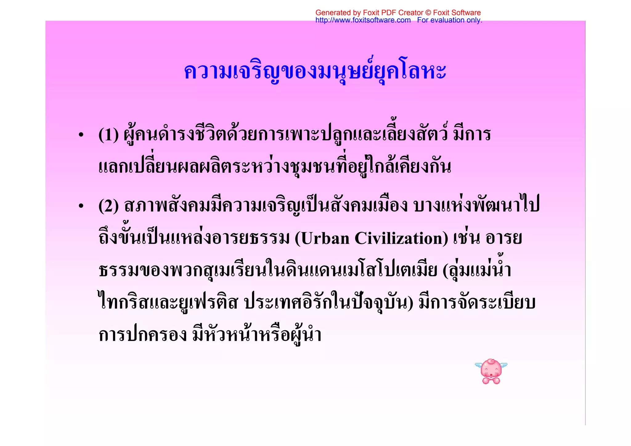 Generated by Foxit PDF Creator © Foxit Software
                             http://www.foxitsoftware.com For evaluation only.




             ความเจริญของมนุษยยุคโลหะ
• (1) ผูคนดํารงชีวิตดวยการเพาะปลูกและเลี้ยงสัตว มีการ
  แลกเปลี่ยนผลผลิตระหวางชุมชนที่อยูใกลเคียงกัน
• (2) สภาพสังคมมีความเจริญเปนสังคมเมือง บางแหงพัฒนาไป
  ถึงขั้นเปนแหลงอารยธรรม (Urban Civilization) เชน อารย
  ธรรมของพวกสุเมเรียนในดินแดนเมโสโปเตเมีย (ลุมแมน้ํา
  ไทกริสและยูเฟรติส ประเทศอิรักในปจจุบัน) มีการจัดระเบียบ
  การปกครอง มีหัวหนาหรือผูนํา
 