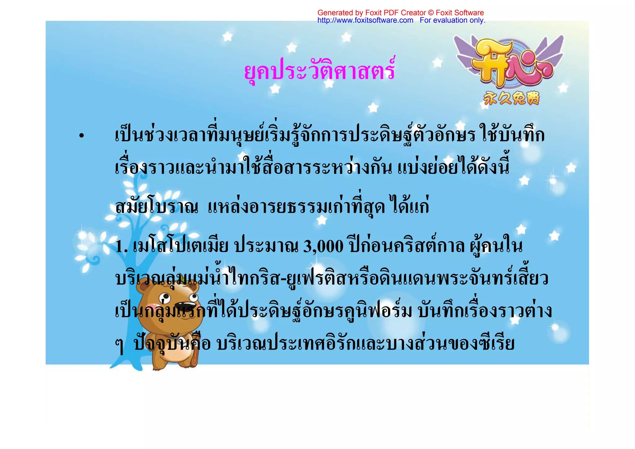 Generated by Foxit PDF Creator © Foxit Software
                                http://www.foxitsoftware.com For evaluation only.




                      ยุคประวัติศาสตร
•   เปนชวงเวลาที่มนุษยเริ่มรูจักการประดิษฐตัวอักษร ใชบันทึก
    เรื่องราวและนํามาใชสื่อสารระหวางกัน แบงยอยไดดังนี้
    สมัยโบราณ แหลงอารยธรรมเกาที่สุด ไดแก
    1. เมโสโปเตเมีย ประมาณ 3,000 ปกอนคริสตกาล ผูคนใน
    บริเวณลุมแมน้ําไทกริส-ยูเฟรติสหรือดินแดนพระจันทรเสี้ยว
    เปนกลุมแรกที่ไดประดิษฐอักษรคูนิฟอรม บันทึกเรื่องราวตาง
    ๆ ปจจุบันคือ บริเวณประเทศอิรักและบางสวนของซีเรีย
 