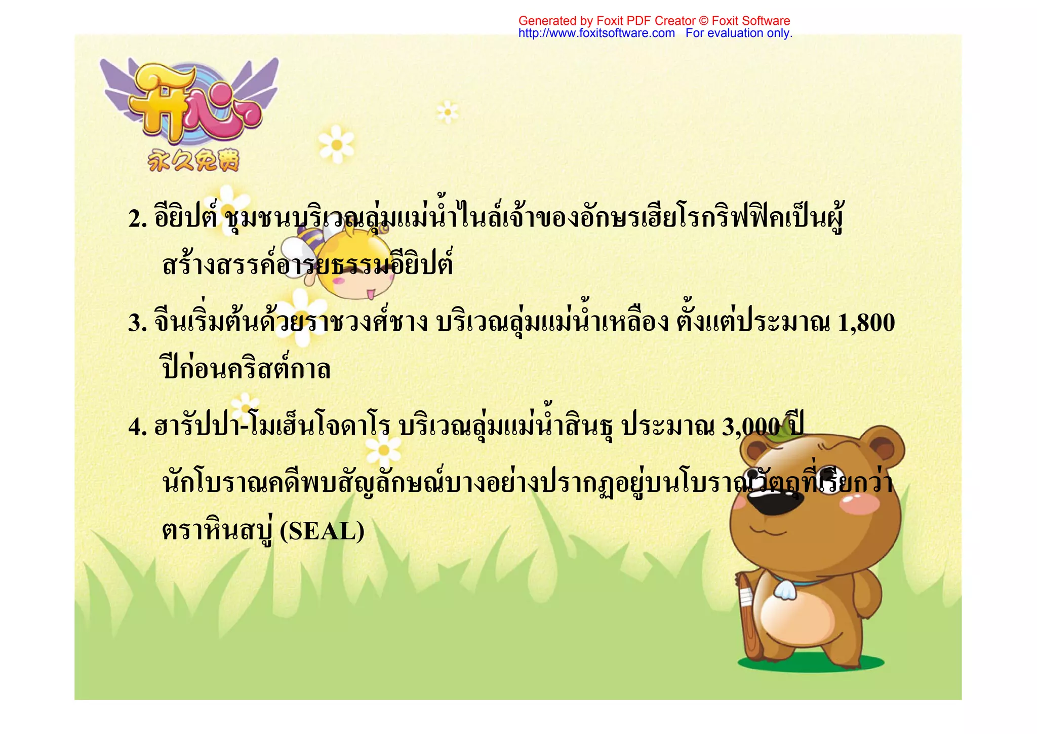 Generated by Foxit PDF Creator © Foxit Software
                                    http://www.foxitsoftware.com For evaluation only.




2. อียิปต ชุมชนบริเวณลุมแมน้ําไนลเจาของอักษรเฮียโรกริฟฟคเปนผู
    สรางสรรคอารยธรรมอียิปต
3. จีนเริ่มตนดวยราชวงศชาง บริเวณลุมแมน้ําเหลือง ตั้งแตประมาณ 1,800
    ปกอนคริสตกาล
4. ฮารัปปา-โมเฮ็นโจดาโร บริเวณลุมแมน้ําสินธุ ประมาณ 3,000 ป
    นักโบราณคดีพบสัญลักษณบางอยางปรากฏอยูบนโบราณวัตถุที่เรียกวา
    ตราหินสบู (SEAL)
 