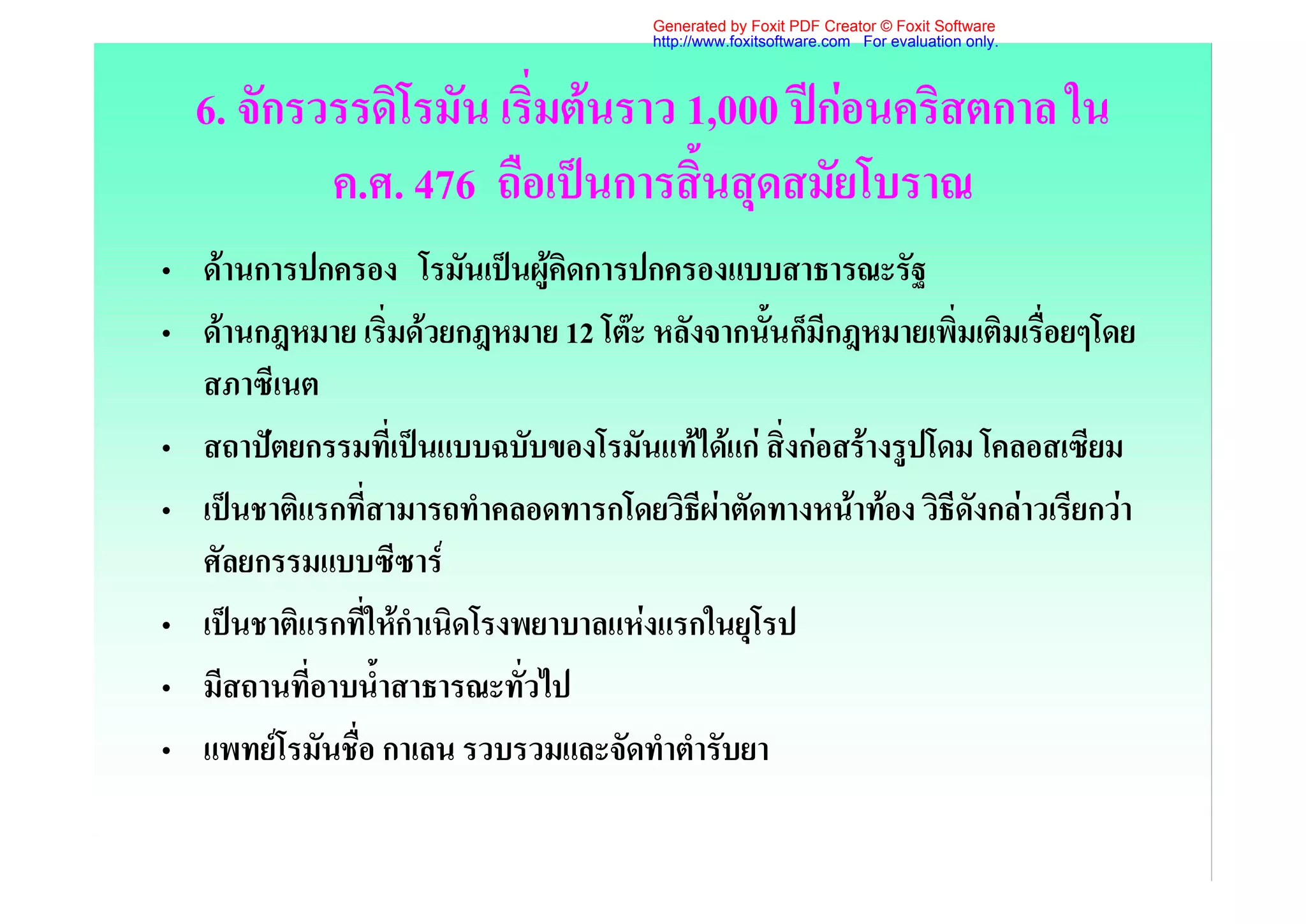 Generated by Foxit PDF Creator © Foxit Software
                                       http://www.foxitsoftware.com For evaluation only.



  6. จักรวรรดิโรมัน เริ่มตนราว 1,000 ปกอนคริสตกาล ใน
          ค.ศ. 476 ถือเปนการสิ้นสุดสมัยโบราณ
• ดานการปกครอง โรมันเปนผูคิดการปกครองแบบสาธารณะรัฐ
• ดานกฎหมาย เริ่มดวยกฎหมาย 12 โตะ หลังจากนั้นก็มีกฎหมายเพิ่มเติมเรื่อยๆโดย
  สภาซีเนต
• สถาปตยกรรมที่เปนแบบฉบับของโรมันแทไดแก สิ่งกอสรางรูปโดม โคลอสเซียม
• เปนชาติแรกที่สามารถทําคลอดทารกโดยวิธีผาตัดทางหนาทอง วิธีดังกลาวเรียกวา
  ศัลยกรรมแบบซีซาร
• เปนชาติแรกที่ใหกําเนิดโรงพยาบาลแหงแรกในยุโรป
• มีสถานที่อาบน้ําสาธารณะทั่วไป
• แพทยโรมันชือ กาเลน รวบรวมและจัดทําตํารับยา
              ่
 
