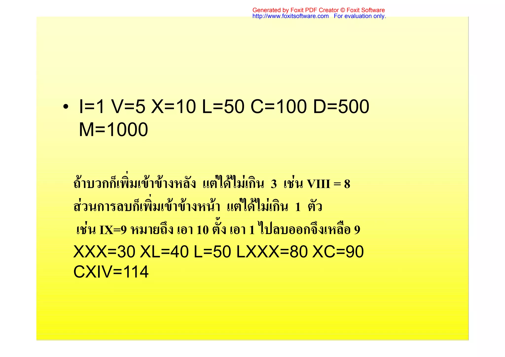 Generated by Foxit PDF Creator © Foxit Software
                                   http://www.foxitsoftware.com For evaluation only.




• I=1 V=5 X=10 L=50 C=100 D=500
  M=1000

 ถาบวกก็เพิ่มเขาขางหลัง แตไดไมเกิน 3 เชน VIII = 8
 สวนการลบก็เพิ่มเขาขางหนา แตไดไมเกิน 1 ตัว
 เชน IX=9 หมายถึง เอา 10 ตั้ง เอา 1 ไปลบออกจึงเหลือ 9
 XXX=30 XL=40 L=50 LXXX=80 XC=90
 CXIV=114
 
