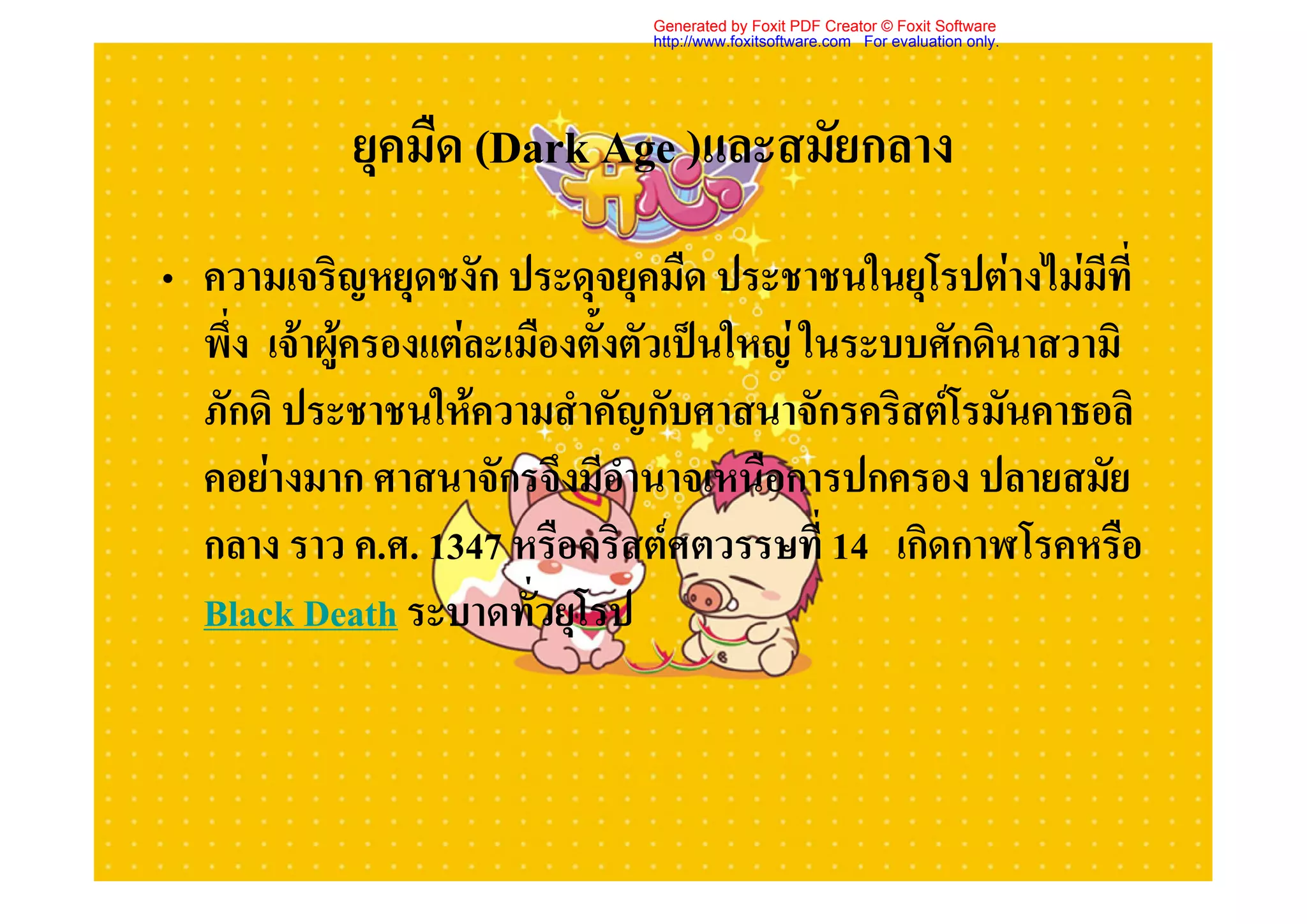 Generated by Foxit PDF Creator © Foxit Software
                              http://www.foxitsoftware.com For evaluation only.




           ยุคมืด (Dark Age )และสมัยกลาง
• ความเจริญหยุดชงัก ประดุจยุคมืด ประชาชนในยุโรปตางไมมีที่
  พึ่ง เจาผูครองแตละเมืองตั้งตัวเปนใหญ ในระบบศักดินาสวามิ
             
  ภักดิ ประชาชนใหความสําคัญกับศาสนาจักรคริสตโรมันคาธอลิ
  คอยางมาก ศาสนาจักรจึงมีอํานาจเหนือการปกครอง ปลายสมัย
  กลาง ราว ค.ศ. 1347 หรือคริสตศตวรรษที่ 14 เกิดกาฬโรคหรือ
  Black Death ระบาดทั่วยุโรป
 