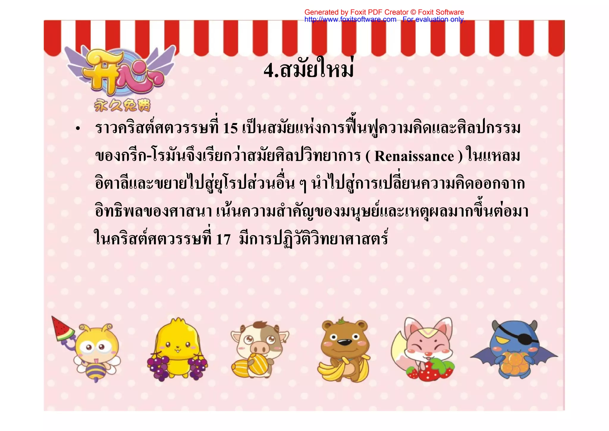 Generated by Foxit PDF Creator © Foxit Software
                                 http://www.foxitsoftware.com For evaluation only.




                           4.สมัยใหม
• ราวคริสตศตวรรษที่ 15 เปนสมัยแหงการฟนฟูความคิดและศิลปกรรม
  ของกรีก-โรมันจึงเรียกวาสมัยศิลปวิทยาการ ( Renaissance ) ในแหลม
  อิตาลีและขยายไปสูยุโรปสวนอื่น ๆ นําไปสูการเปลี่ยนความคิดออกจาก
  อิทธิพลของศาสนา เนนความสําคัญของมนุษยและเหตุผลมากขึ้นตอมา
  ในคริสตศตวรรษที่ 17 มีการปฏิวัติวิทยาศาสตร
 