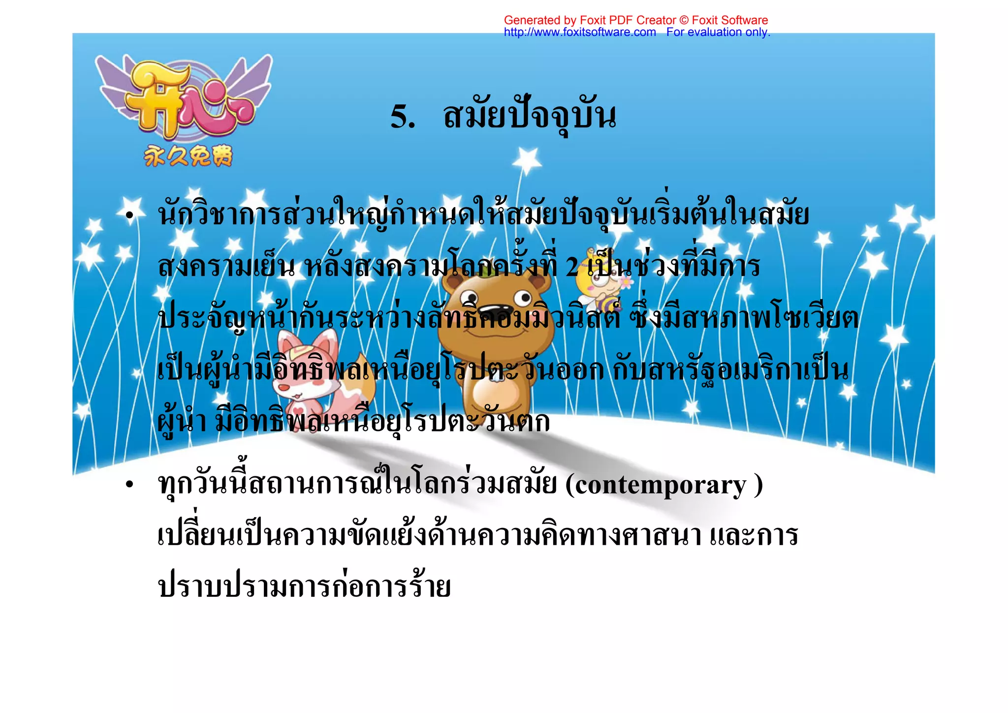 Generated by Foxit PDF Creator © Foxit Software
                              http://www.foxitsoftware.com For evaluation only.




                     5. สมัยปจจุบัน
• นักวิชาการสวนใหญกําหนดใหสมัยปจจุบันเริ่มตนในสมัย
  สงครามเย็น หลังสงครามโลกครั้งที่ 2 เปนชวงที่มีการ
  ประจัญหนากันระหวางลัทธิคอมมิวนิสต ซึ่งมีสหภาพโซเวียต
  เปนผูนํามีอิทธิพลเหนือยุโรปตะวันออก กับสหรัฐอเมริกาเปน
  ผูนํา มีอิทธิพลเหนือยุโรปตะวันตก
• ทุกวันนี้สถานการณในโลกรวมสมัย (contemporary )
  เปลี่ยนเปนความขัดแยงดานความคิดทางศาสนา และการ
  ปราบปรามการกอการราย
 