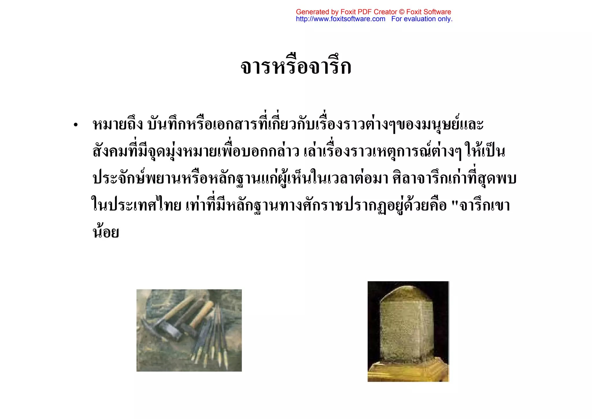 Generated by Foxit PDF Creator © Foxit Software
                                    http://www.foxitsoftware.com For evaluation only.




                           จารหรือจารึก
• หมายถึง บันทึกหรือเอกสารที่เกี่ยวกับเรื่องราวตางๆของมนุษยและ
  สังคมที่มีจุดมุงหมายเพื่อบอกกลาว เลาเรื่องราวเหตุการณตางๆ ใหเปน
  ประจักษพยานหรือหลักฐานแกผูเห็นในเวลาตอมา ศิลาจารึกเกาที่สุดพบ
  ในประเทศไทย เทาที่มีหลักฐานทางศักราชปรากฏอยูดวยคือ "จารึกเขา
  นอย
 