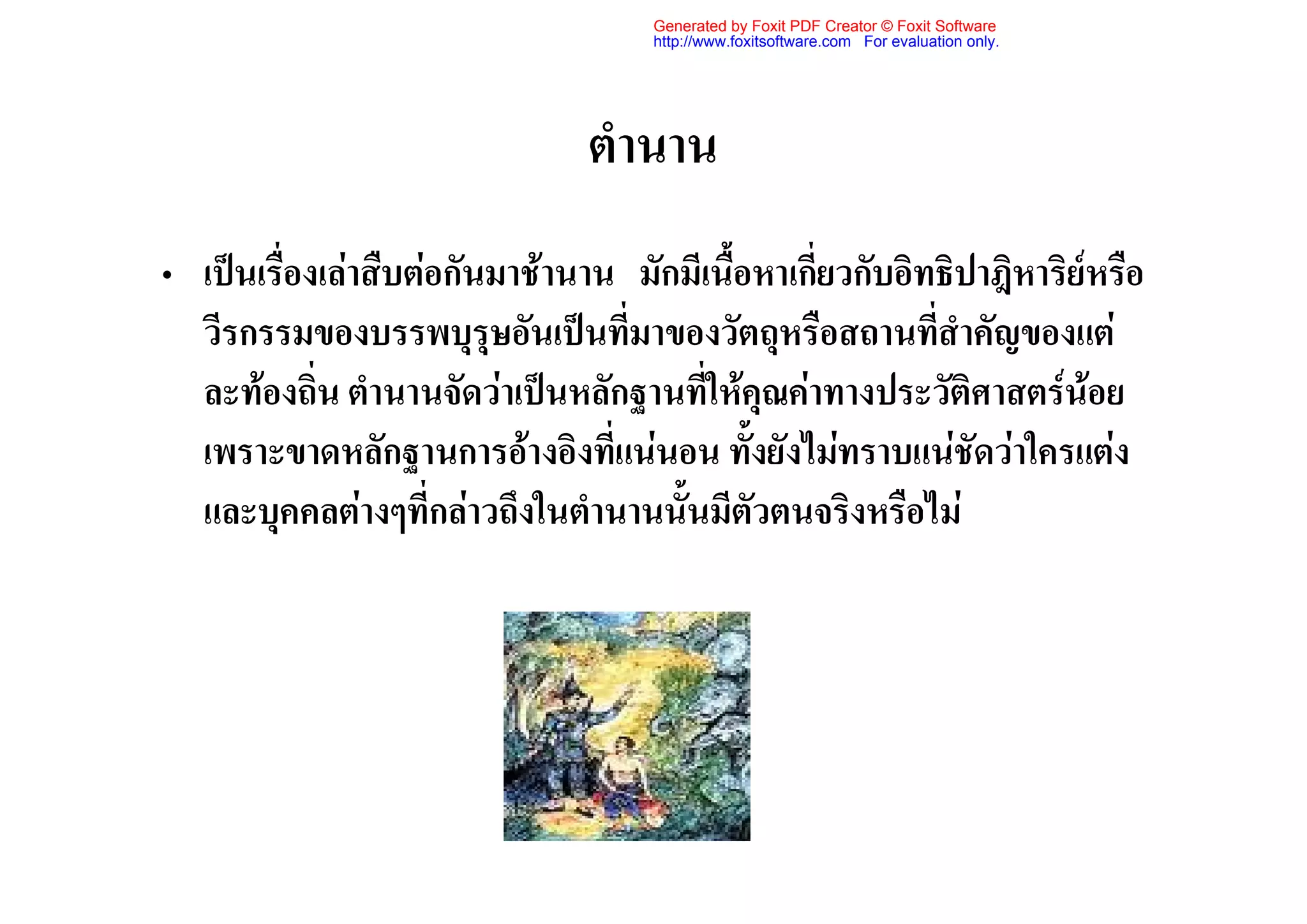 Generated by Foxit PDF Creator © Foxit Software
                                     http://www.foxitsoftware.com For evaluation only.




                                ตํานาน
• เปนเรื่องเลาสืบตอกันมาชานาน มักมีเนื้อหาเกี่ยวกับอิทธิปาฎิหาริยหรือ
  วีรกรรมของบรรพบุรุษอันเปนที่มาของวัตถุหรือสถานที่สําคัญของแต
  ละทองถิ่น ตํานานจัดวาเปนหลักฐานที่ใหคุณคาทางประวัติศาสตรนอย
  เพราะขาดหลักฐานการอางอิงที่แนนอน ทั้งยังไมทราบแนชัดวาใครแตง
  และบุคคลตางๆที่กลาวถึงในตํานานนั้นมีตัวตนจริงหรือไม
 