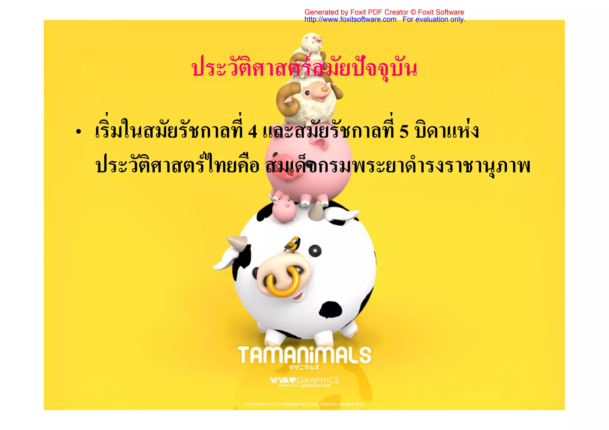 Generated by Foxit PDF Creator © Foxit Software
                          http://www.foxitsoftware.com For evaluation only.




             ประวัติศาสตรสมัยปจจุบัน
• เริ่มในสมัยรัชกาลที่ 4 และสมัยรัชกาลที่ 5 บิดาแหง
  ประวัติศาสตรไทยคือ สมเด็จกรมพระยาดํารงราชานุภาพ
 