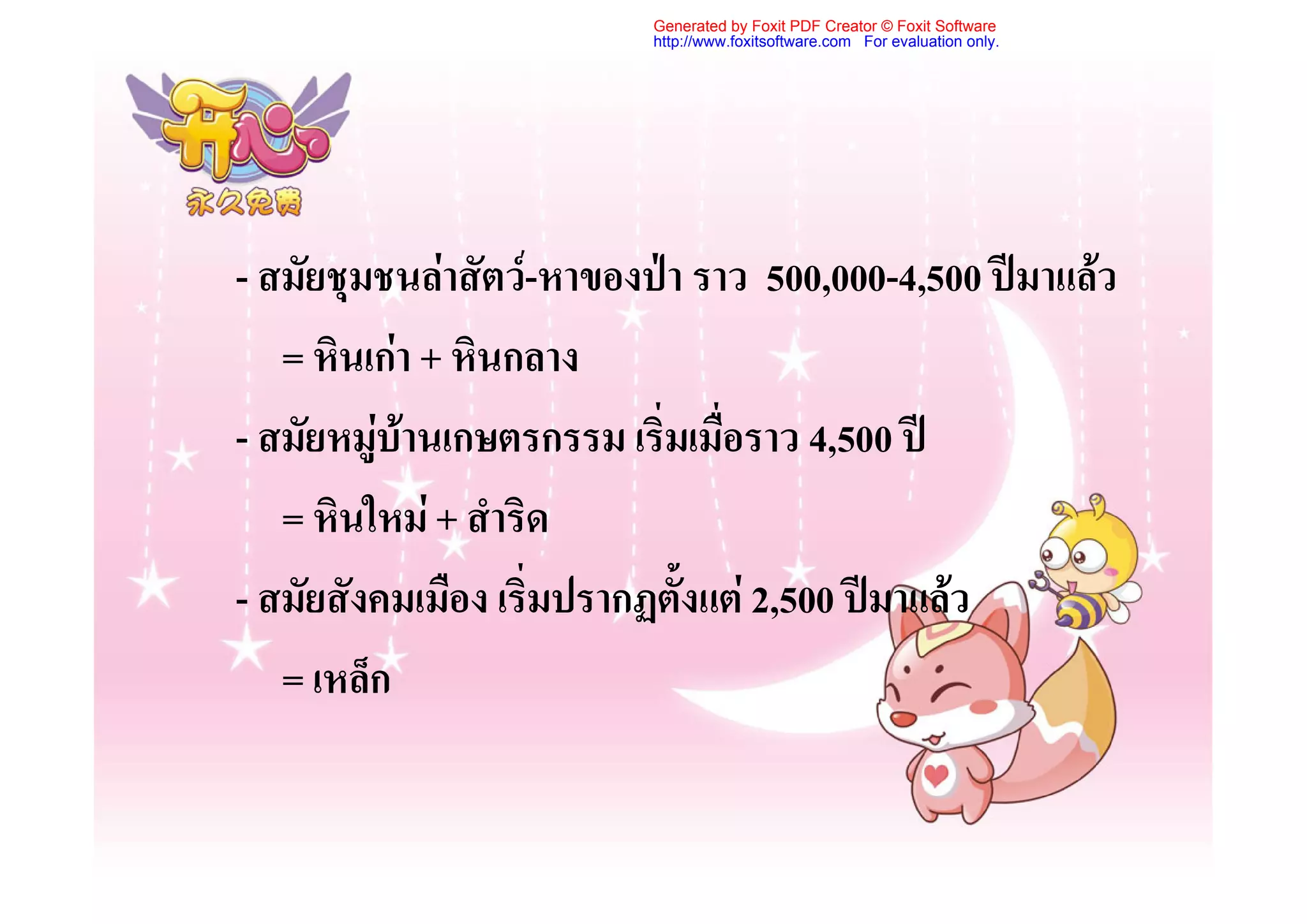 Generated by Foxit PDF Creator © Foxit Software
                          http://www.foxitsoftware.com For evaluation only.




- สมัยชุมชนลาสัตว-หาของปา ราว 500,000-4,500 ปมาแลว
   = หินเกา + หินกลาง
- สมัยหมูบานเกษตรกรรม เริ่มเมื่อราว 4,500 ป
   = หินใหม + สําริด
- สมัยสังคมเมือง เริ่มปรากฏตั้งแต 2,500 ปมาแลว
   = เหล็ก
 