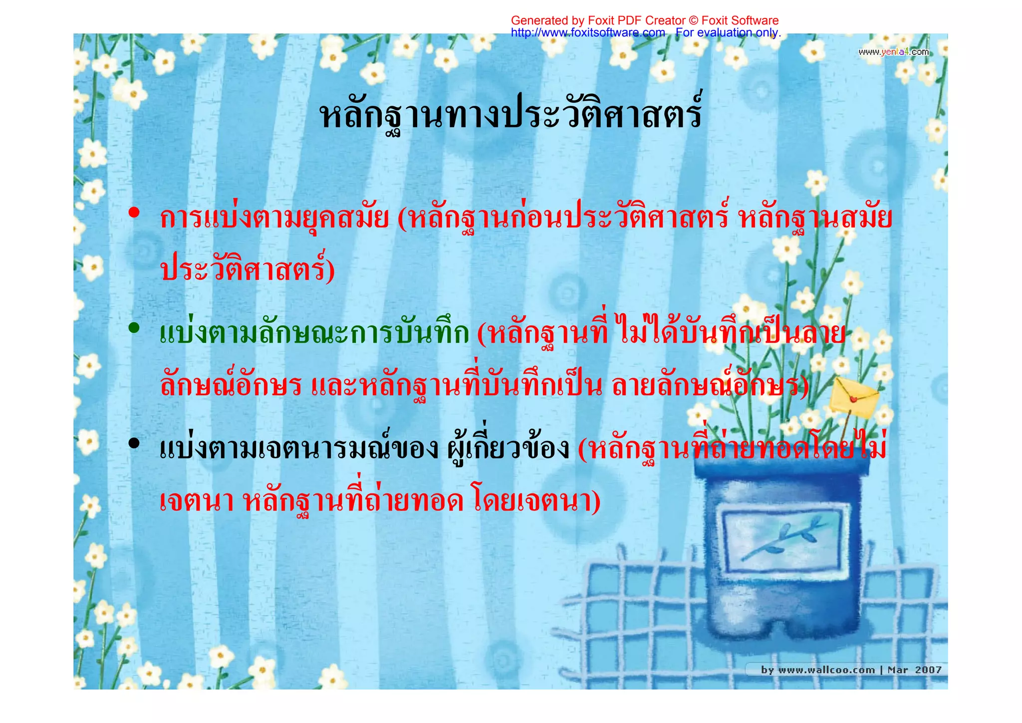 Generated by Foxit PDF Creator © Foxit Software
                              http://www.foxitsoftware.com For evaluation only.




              หลักฐานทางประวัติศาสตร
• การแบงตามยุคสมัย (หลักฐานกอนประวัติศาสตร หลักฐานสมัย
  ประวัติศาสตร)
• แบงตามลักษณะการบันทึก (หลักฐานที่ ไมไดบันทึกเปนลาย
  ลักษณอักษร และหลักฐานที่บันทึกเปน ลายลักษณอักษร)
• แบงตามเจตนารมณของ ผูเกี่ยวของ (หลักฐานที่ถายทอดโดยไม
  เจตนา หลักฐานที่ถายทอด โดยเจตนา)
 