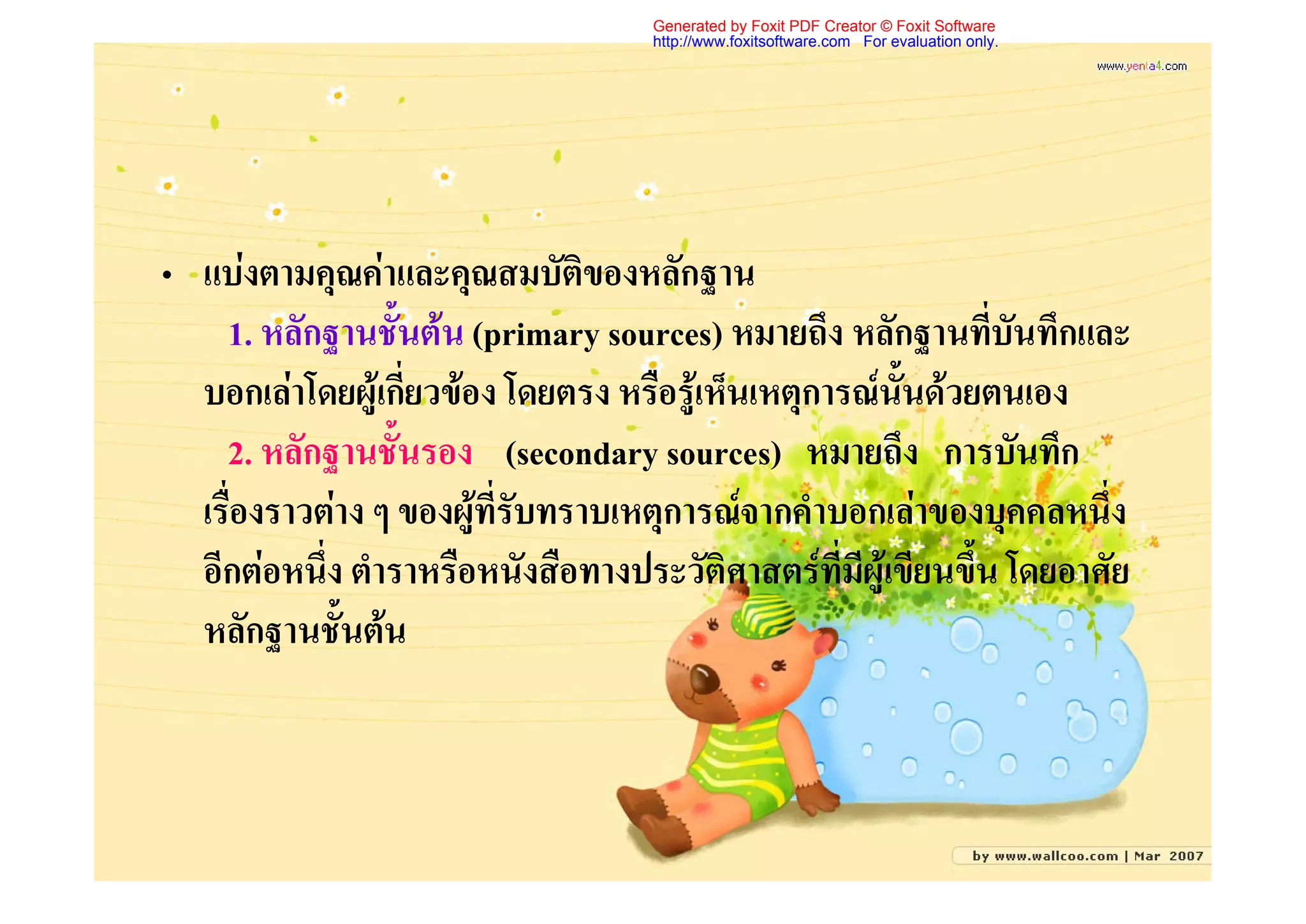 Generated by Foxit PDF Creator © Foxit Software
                                    http://www.foxitsoftware.com For evaluation only.




• แบงตามคุณคาและคุณสมบัติของหลักฐาน
    1. หลักฐานชั้นตน (primary sources) หมายถึง หลักฐานที่บันทึกและ
  บอกเลาโดยผูเกี่ยวของ โดยตรง หรือรูเห็นเหตุการณนั้นดวยตนเอง
    2. หลักฐานชั้นรอง (secondary sources) หมายถึง การบันทึก
  เรื่องราวตาง ๆ ของผูที่รับทราบเหตุการณจากคําบอกเลาของบุคคลหนึ่ง
  อีกตอหนึ่ง ตําราหรือหนังสือทางประวัติศาสตรที่มีผูเขียนขึ้น โดยอาศัย
  หลักฐานชั้นตน
 