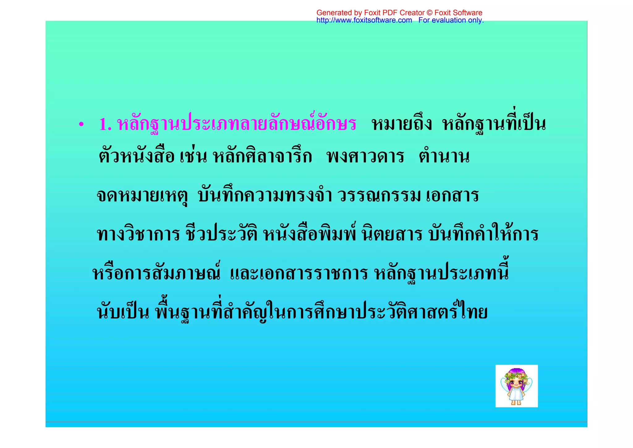 Generated by Foxit PDF Creator © Foxit Software
                              http://www.foxitsoftware.com For evaluation only.




• 1. หลักฐานประเภทลายลักษณอักษร หมายถึง หลักฐานที่เปน
   ตัวหนังสือ เชน หลักศิลาจารึก พงศาวดาร ตํานาน
  จดหมายเหตุ บันทึกความทรงจํา วรรณกรรม เอกสาร
  ทางวิชาการ ชีวประวัติ หนังสือพิมพ นิตยสาร บันทึกคําใหการ
  หรือการสัมภาษณ และเอกสารราชการ หลักฐานประเภทนี้
  นับเปน พื้นฐานที่สําคัญในการศึกษาประวัติศาสตรไทย
 